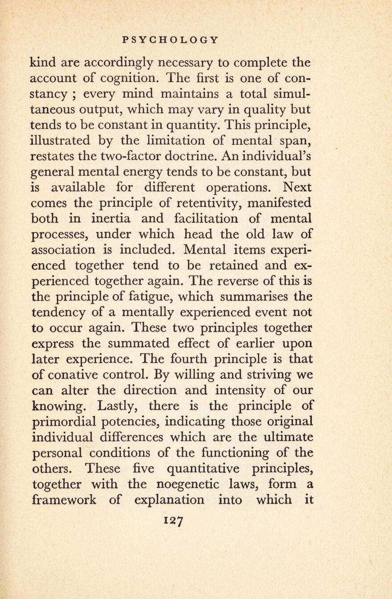 kind are accordingly necessary to complete the account of cognition. The first is one of con¬ stancy ; every mind maintains a total simul¬ taneous output, which may vary in quality but tends to be constant in quantity. This principle, illustrated by the limitation of mental span, restates the two-factor doctrine. An individual’s general mental energy tends to be constant, but is available for different operations. Next comes the principle of retentivity, manifested both in inertia and facilitation of mental processes, under which head the old law of association is included. Mental items experi¬ enced together tend to be retained and ex¬ perienced together again. The reverse of this is the principle of fatigue, which summarises the tendency of a mentally experienced event not to occur again. These two principles together express the summated effect of earlier upon later experience. The fourth principle is that of conative control. By willing and striving we can alter the direction and intensity of our knowing. Lastly, there is the principle of primordial potencies, indicating those original individual differences which are the ultimate personal conditions of the functioning of the others. These five quantitative principles, together with the noegenetic laws, form a framework of explanation into which it
