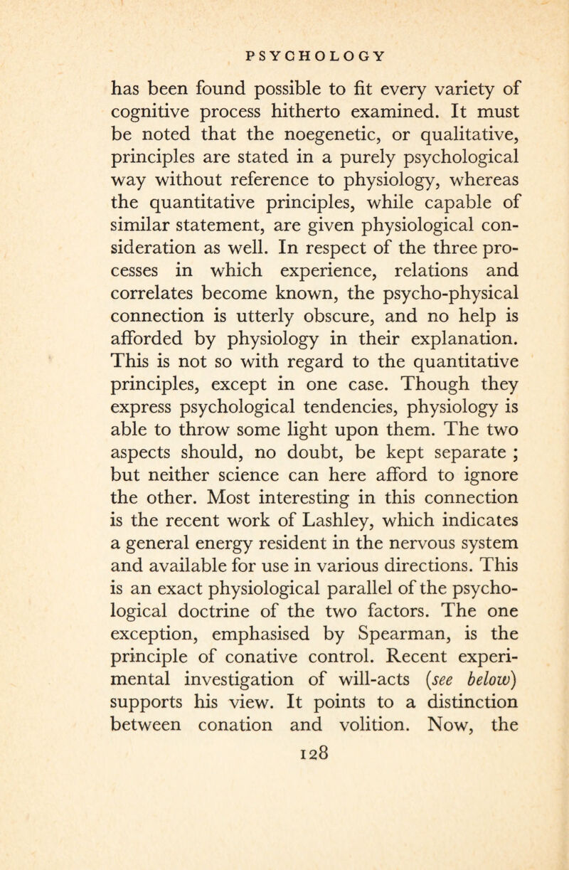 has been found possible to fit every variety of cognitive process hitherto examined. It must be noted that the noegenetic, or qualitative, principles are stated in a purely psychological way without reference to physiology, whereas the quantitative principles, while capable of similar statement, are given physiological con¬ sideration as well. In respect of the three pro¬ cesses in which experience, relations and correlates become known, the psycho-physical connection is utterly obscure, and no help is afforded by physiology in their explanation. This is not so with regard to the quantitative principles, except in one case. Though they express psychological tendencies, physiology is able to throw some light upon them. The two aspects should, no doubt, be kept separate ; but neither science can here afford to ignore the other. Most interesting in this connection is the recent work of Lashley, which indicates a general energy resident in the nervous system and available for use in various directions. This is an exact physiological parallel of the psycho¬ logical doctrine of the two factors. The one exception, emphasised by Spearman, is the principle of conative control. Recent experi¬ mental investigation of will-acts (see below) supports his view. It points to a distinction between conation and volition. Now, the