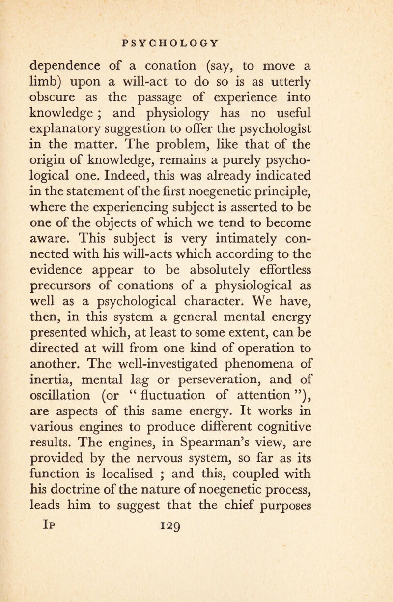 dependence of a conation (say, to move a limb) upon a will-act to do so is as utterly obscure as the passage of experience into knowledge ; and physiology has no useful explanatory suggestion to offer the psychologist in the matter. The problem, like that of the origin of knowledge, remains a purely psycho¬ logical one. Indeed, this was already indicated in the statement of the first noegenetic principle, where the experiencing subject is asserted to be one of the objects of which we tend to become aware. This subject is very intimately con¬ nected with his will-acts which according to the evidence appear to be absolutely effortless precursors of conations of a physiological as well as a psychological character. We have, then, in this system a general mental energy presented which, at least to some extent, can be directed at will from one kind of operation to another. The well-investigated phenomena of inertia, mental lag or perseveration, and of oscillation (or “ fluctuation of attention ”), are aspects of this same energy. It works in various engines to produce different cognitive results. The engines, in Spearman’s view, are provided by the nervous system, so far as its function is localised ; and this, coupled with his doctrine of the nature of noegenetic process, leads him to suggest that the chief purposes