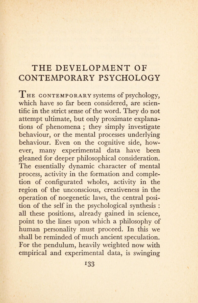 CONTEMPORARY PSYCHOLOGY The contemporary systems of psychology, which have so far been considered, are scien¬ tific in the strict sense of the word. They do not attempt ultimate, but only proximate explana¬ tions of phenomena ; they simply investigate behaviour, or the mental processes underlying behaviour. Even on the cognitive side, how¬ ever, many experimental data have been gleaned for deeper philosophical consideration. The essentially dynamic character of mental process, activity in the formation and comple¬ tion of configurated wholes, activity in the region of the unconscious, creativeness in the operation of noegenetic laws, the central posi¬ tion of the self in the psychological synthesis : all these positions, already gained in science, point to the lines upon which a philosophy of human personality must proceed. In this we shall be reminded of much ancient speculation. For the pendulum, heavily weighted now with empirical and experimental data, is swinging
