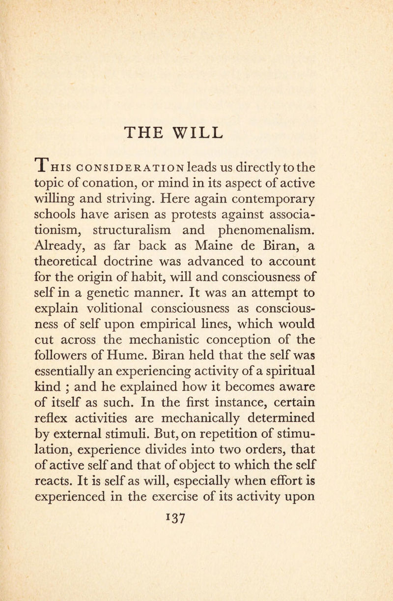 T his consideration leads us directly to the topic of conation, or mind in its aspect of active willing and striving. Here again contemporary schools have arisen as protests against associa- tionism, structuralism and phenomenalism. Already, as far back as Maine de Biran, a theoretical doctrine was advanced to account for the origin of habit, will and consciousness of self in a genetic manner. It was an attempt to explain volitional consciousness as conscious¬ ness of self upon empirical lines, which would cut across the mechanistic conception of the followers of Hume. Biran held that the self was essentially an experiencing activity of a spiritual kind ; and he explained how it becomes aware of itself as such. In the first instance, certain reflex activities are mechanically determined by external stimuli. But, on repetition of stimu¬ lation, experience divides into two orders, that of active self and that of object to which the self reacts. It is self as will, especially when effort is experienced in the exercise of its activity upon
