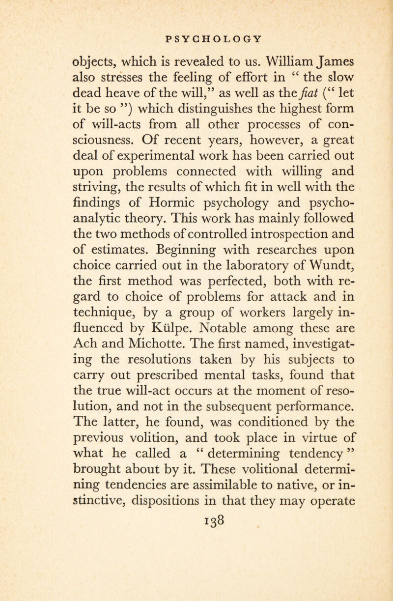 objects, which is revealed to us. William James also stresses the feeling of effort in 44 the slow dead heave of the will,” as well as the fiat (44 let it be so ”) which distinguishes the highest form of will-acts from all other processes of con¬ sciousness. Of recent years, however, a great deal of experimental work has been carried out upon problems connected with willing and striving, the results of which fit in well with the findings of Hormic psychology and psycho¬ analytic theory. This work has mainly followed the two methods of controlled introspection and of estimates. Beginning with researches upon choice carried out in the laboratory of Wundt, the first method was perfected, both with re¬ gard to choice of problems for attack and in technique, by a group of workers largely in¬ fluenced by Kiilpe. Notable among these are Ach and Michotte. The first named, investigat¬ ing the resolutions taken by his subjects to carry out prescribed mental tasks, found that the true will-act occurs at the moment of reso¬ lution, and not in the subsequent performance. The latter, he found, was conditioned by the previous volition, and took place in virtue of what he called a 44 determining tendency ” brought about by it. These volitional determi¬ ning tendencies are assimilable to native, or in¬ stinctive, dispositions in that they may operate