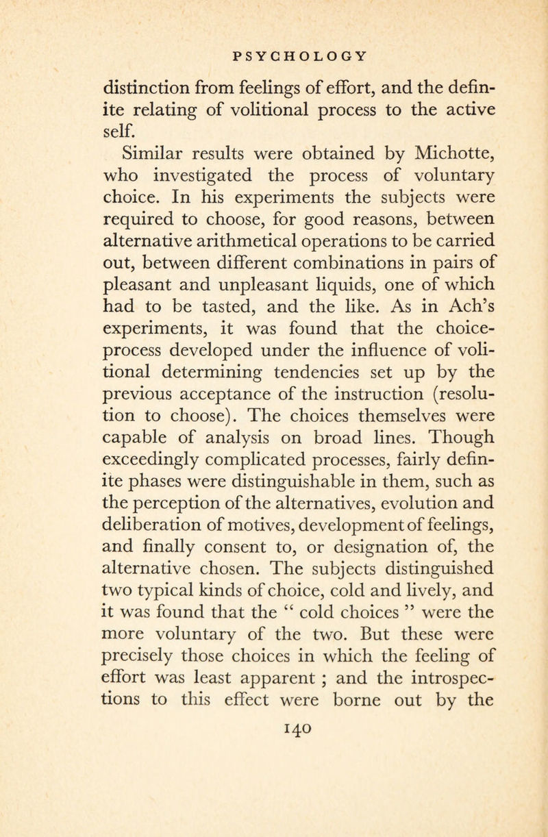 distinction from feelings of effort, and the defin¬ ite relating of volitional process to the active self. Similar results were obtained by Michotte, who investigated the process of voluntary choice. In his experiments the subjects were required to choose, for good reasons, between alternative arithmetical operations to be carried out, between different combinations in pairs of pleasant and unpleasant liquids, one of which had to be tasted, and the like. As in Ach’s experiments, it was found that the choice- process developed under the influence of voli¬ tional determining tendencies set up by the previous acceptance of the instruction (resolu¬ tion to choose). The choices themselves were capable of analysis on broad lines. Though exceedingly complicated processes, fairly defin¬ ite phases were distinguishable in them, such as the perception of the alternatives, evolution and deliberation of motives, development of feelings, and finally consent to, or designation of, the alternative chosen. The subjects distinguished two typical kinds of choice, cold and lively, and it was found that the “ cold choices 5 5 were the more voluntary of the two. But these were precisely those choices in which the feeling of effort was least apparent ; and the introspec¬ tions to this effect were borne out by the