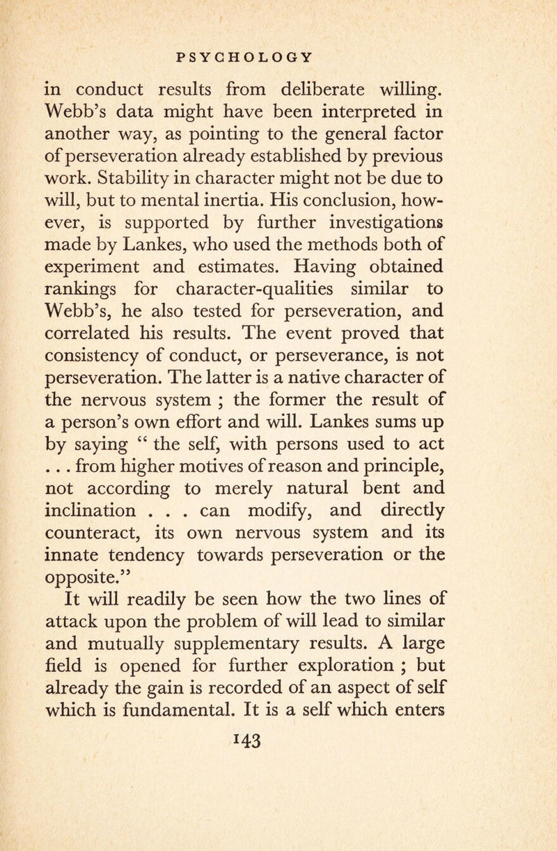 in conduct results from deliberate willing. Webb’s data might have been interpreted in another way, as pointing to the general factor of perseveration already established by previous work. Stability in character might not be due to will, but to mental inertia. His conclusion, how¬ ever, is supported by further investigations made by Lankes, who used the methods both of experiment and estimates. Having obtained rankings for character-qualities similar to Webb’s, he also tested for perseveration, and correlated his results. The event proved that consistency of conduct, or perseverance, is not perseveration. The latter is a native character of the nervous system ; the former the result of a person’s own effort and will. Lankes sums up by saying “ the self, with persons used to act ... from higher motives of reason and principle, not according to merely natural bent and inclination . . . can modify, and directly counteract, its own nervous system and its innate tendency towards perseveration or the opposite.” It will readily be seen how the two lines of attack upon the problem of will lead to similar and mutually supplementary results. A large field is opened for further exploration ; but already the gain is recorded of an aspect of self which is fundamental. It is a self which enters
