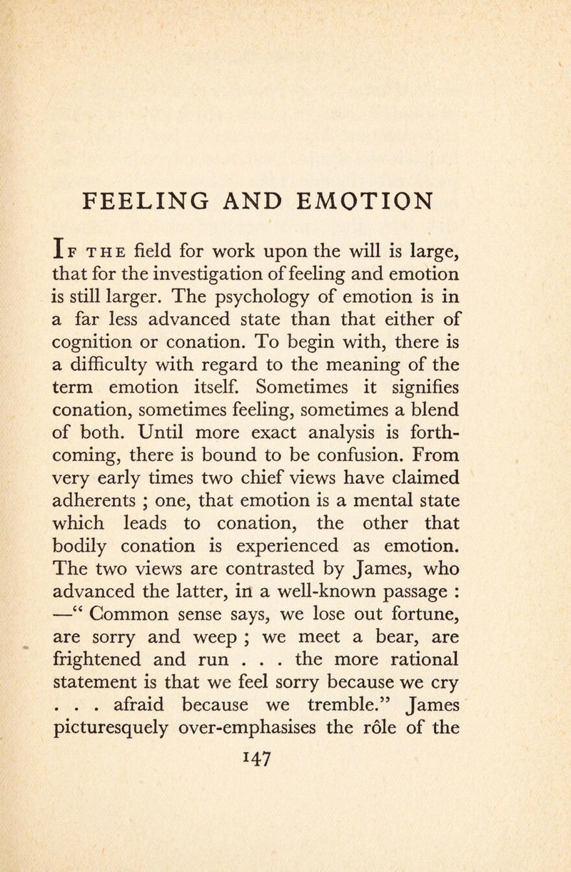 I f t h e field for work upon the will is large, that for the investigation of feeling and emotion is still larger. The psychology of emotion is in a far less advanced state than that either of cognition or conation. To begin with, there is a difficulty with regard to the meaning of the term emotion itself. Sometimes it signifies conation, sometimes feeling, sometimes a blend of both. Until more exact analysis is forth¬ coming, there is bound to be confusion. From very early times two chief views have claimed adherents ; one, that emotion is a mental state which leads to conation, the other that bodily conation is experienced as emotion. The two views are contrasted by James, who advanced the latter, in a well-known passage : —4 4 Common sense says, we lose out fortune, are sorry and weep ; we meet a bear, are frightened and run . . . the more rational statement is that we feel sorry because we cry . . . afraid because we tremble.55 James picturesquely over-emphasises the role of the