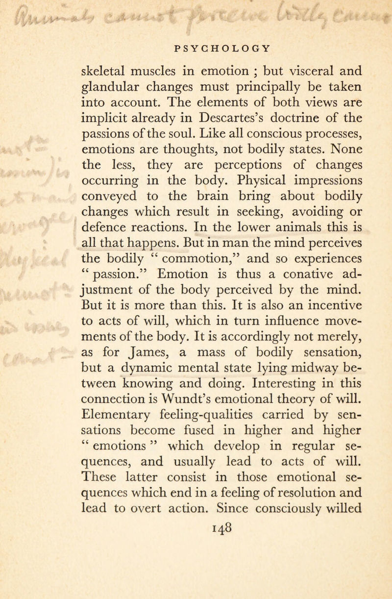 skeletal muscles in emotion ; but visceral and glandular changes must principally be taken into account. The elements of both views are implicit already in Descartes’s doctrine of the passions of the soul. Like all conscious processes, emotions are thoughts, not bodily states. None the less, they are perceptions of changes occurring in the body. Physical impressions conveyed to the brain bring about bodily changes which result in seeking, avoiding or defence reactions. In the lower animals this is all that happens. But in man the mind perceives the bodily “ commotion,” and so experiences “ passion.” Emotion is thus a conative ad¬ justment of the body perceived by the mind. But it is more than this. It is also an incentive to acts of will, which in turn influence move¬ ments of the body. It is accordingly not merely, as for James, a mass of bodily sensation, but a dynamic mental state lying midway be¬ tween knowing and doing. Interesting in this connection is Wundt’s emotional theory of will. Elementary feeling-qualities carried by sen¬ sations become fused in higher and higher “ emotions ” which develop in regular se¬ quences, and usually lead to acts of will. These latter consist in those emotional se¬ quences which end in a feeling of resolution and lead to overt action. Since consciously willed