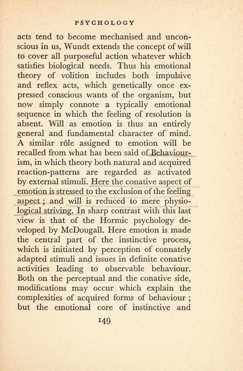 acts tend to become mechanised and uncon¬ scious in us, Wundt extends the concept of will to cover all purposeful action whatever which satisfies biological needs. Thus his emotional theory of volition includes both impulsive and reflex acts, which genetically once ex¬ pressed conscious wants of the organism, but now simply connote a typically emotional sequence in which the feeling of resolution is absent. Will as emotion is thus an entirely general and fundamental character of mind. A similar role assigned to emotion will be recalled from what has been said of Behaviour¬ ism, in which theory both natural and acquired reaction-patterns are regarded as activated by external stimuli. Here the conative aspect of emotion is stressed to the exclusion of the feeling aspect; and will is reduced to mere physio¬ logical striving. In sharp contrast with this last view is that of the Hormic psychology de¬ veloped by McDougall. Here emotion is made the central part of the instinctive process, which is initiated by perception of connately adapted stimuli and issues in definite conative activities leading to observable behaviour. Both on the perceptual and the conative side, modifications may occur which explain the complexities of acquired forms of behaviour ; but the emotional core of instinctive and