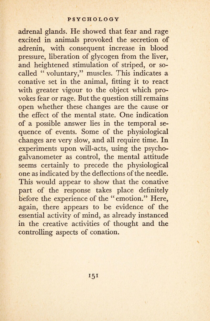 adrenal glands. He showed that fear and rage excited in animals provoked the secretion of adrenin, with consequent increase in blood pressure, liberation of glycogen from the liver, and heightened stimulation of striped, or so- called “ voluntary,55 muscles. This indicates a conative set in the animal, fitting it to react with greater vigour to the object which pro¬ vokes fear or rage. But the question still remains open whether these changes are the cause or the effect of the mental state. One indication of a possible answer lies in the temporal se¬ quence of events. Some of the physiological changes are very slow, and all require time. In experiments upon will-acts, using the psycho¬ galvanometer as control, the mental attitude seems certainly to precede the physiological one as indicated by the deflections of the needle. This would appear to show that the conative part of the response takes place definitely before the experience of the “emotion.55 Here, again, there appears to be evidence of the essential activity of mind, as already instanced in the creative activities of thought and the controlling aspects of conation. *5*