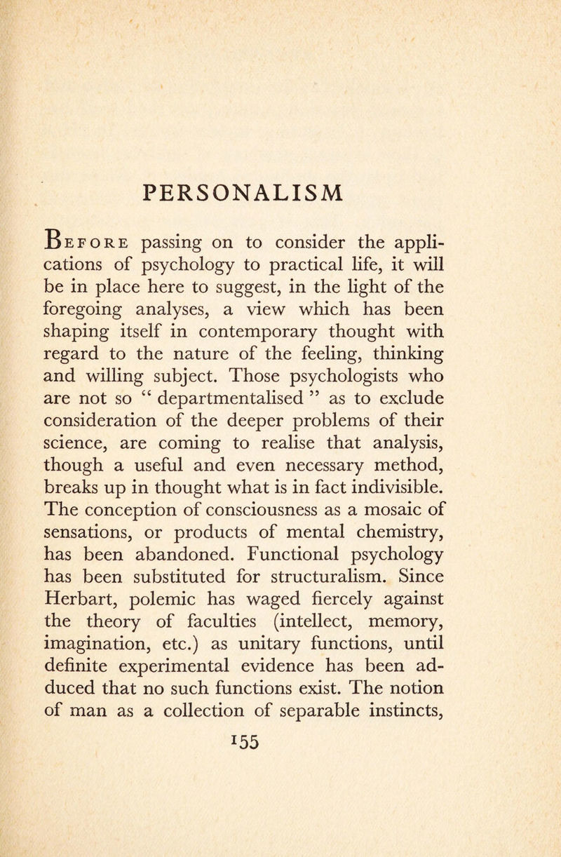 Before passing on to consider the appli¬ cations of psychology to practical life, it will be in place here to suggest, in the light of the foregoing analyses, a view which has been shaping itself in contemporary thought with regard to the nature of the feeling, thinking and willing subject. Those psychologists who are not so “ departmentalised 55 as to exclude consideration of the deeper problems of their science, are coming to realise that analysis, though a useful and even necessary method, breaks up in thought what is in fact indivisible. The conception of consciousness as a mosaic of sensations, or products of mental chemistry, has been abandoned. Functional psychology has been substituted for structuralism. Since Herbart, polemic has waged fiercely against the theory of faculties (intellect, memory, imagination, etc.) as unitary functions, until definite experimental evidence has been ad¬ duced that no such functions exist. The notion of man as a collection of separable instincts,