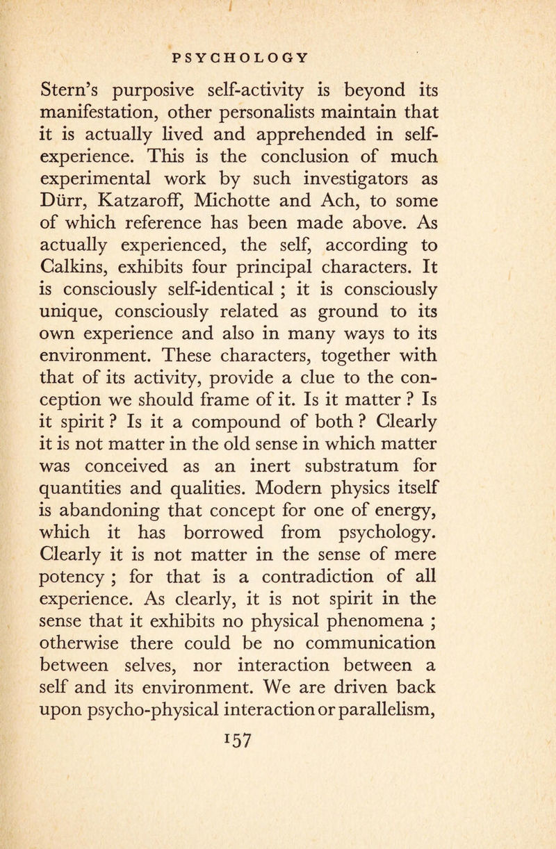 Stern’s purposive self-activity is beyond its manifestation, other personalists maintain that it is actually lived and apprehended in self¬ experience. This is the conclusion of much experimental work by such investigators as Durr, Katzaroff, Michotte and Ach, to some of which reference has been made above. As actually experienced, the self, according to Calkins, exhibits four principal characters. It is consciously self-identical ; it is consciously unique, consciously related as ground to its own experience and also in many ways to its environment. These characters, together with that of its activity, provide a clue to the con¬ ception we should frame of it. Is it matter ? Is it spirit ? Is it a compound of both ? Clearly it is not matter in the old sense in which matter was conceived as an inert substratum for quantities and qualities. Modern physics itself is abandoning that concept for one of energy, which it has borrowed from psychology. Clearly it is not matter in the sense of mere potency ; for that is a contradiction of all experience. As clearly, it is not spirit in the sense that it exhibits no physical phenomena ; otherwise there could be no communication between selves, nor interaction between a self and its environment. We are driven back upon psycho-physical interaction or parallelism,