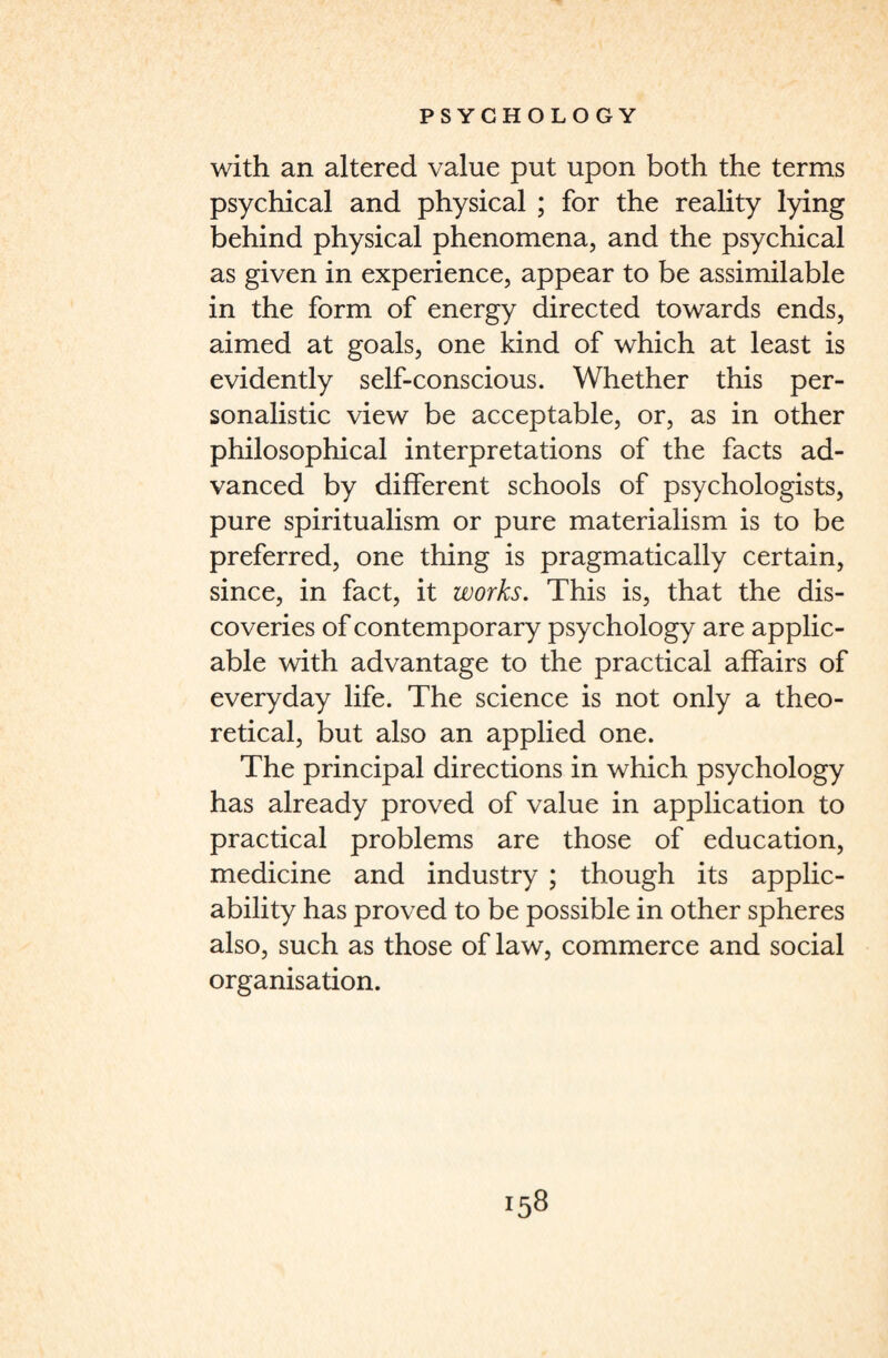 with an altered value put upon both the terms psychical and physical ; for the reality lying behind physical phenomena, and the psychical as given in experience, appear to be assimilable in the form of energy directed towards ends, aimed at goals, one kind of which at least is evidently self-conscious. Whether this per- sonalistic view be acceptable, or, as in other philosophical interpretations of the facts ad¬ vanced by different schools of psychologists, pure spiritualism or pure materialism is to be preferred, one thing is pragmatically certain, since, in fact, it works. This is, that the dis¬ coveries of contemporary psychology are applic¬ able with advantage to the practical affairs of everyday life. The science is not only a theo¬ retical, but also an applied one. The principal directions in which psychology has already proved of value in application to practical problems are those of education, medicine and industry ; though its applic¬ ability has proved to be possible in other spheres also, such as those of law, commerce and social organisation.