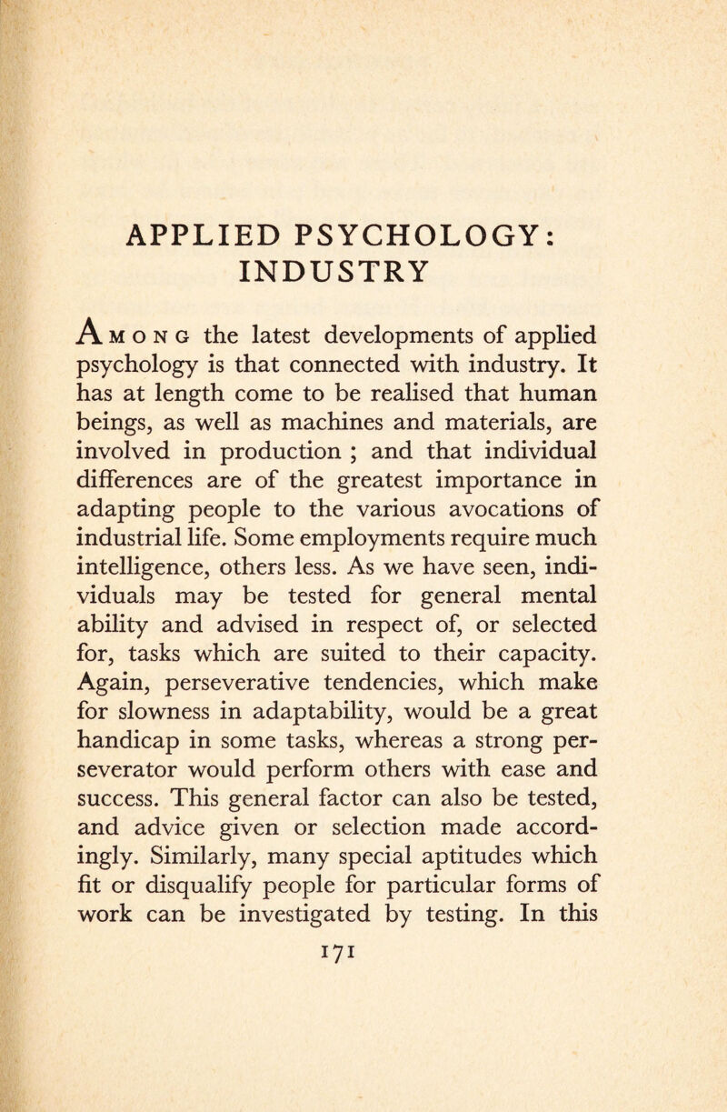 INDUSTRY Among the latest developments of applied psychology is that connected with industry. It has at length come to be realised that human beings, as well as machines and materials, are involved in production ; and that individual differences are of the greatest importance in adapting people to the various avocations of industrial life. Some employments require much intelligence, others less. As we have seen, indi¬ viduals may be tested for general mental ability and advised in respect of, or selected for, tasks which are suited to their capacity. Again, perseverative tendencies, which make for slowness in adaptability, would be a great handicap in some tasks, whereas a strong per- severator would perform others with ease and success. This general factor can also be tested, and advice given or selection made accord¬ ingly. Similarly, many special aptitudes which fit or disqualify people for particular forms of work can be investigated by testing. In this