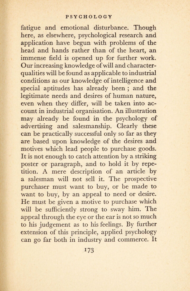 fatigue and emotional disturbance. Though here, as elsewhere, psychological research and application have begun with problems of the head and hands rather than of the heart, an immense field is opened up for further work. Our increasing knowledge of will and character- qualities will be found as applicable to industrial conditions as our knowledge of intelligence and special aptitudes has already been ; and the legitimate needs and desires of human nature, even when they differ, will be taken into ac¬ count in industrial organisation. An illustration may already be found in the psychology of advertising and salesmanship. Clearly these can be practically successful only so far as they are based upon knowledge of the desires and motives which lead people to purchase goods. It is not enough to catch attention by a striking poster or paragraph, and to hold it by repe¬ tition. A mere description of an article by a salesman will not sell it. The prospective purchaser must want to buy, or be made to want to buy, by an appeal to need or desire. He must be given a motive to purchase which will be sufficiently strong to sway him. The appeal through the eye or the ear is not so much to his judgement as to his feelings. By further extension of this principle, applied psychology can go far both in industry and commerce. It