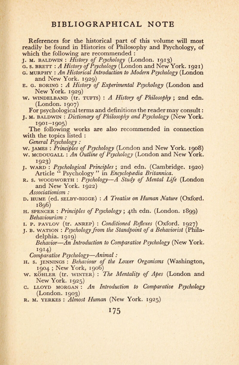 BIBLIOGRAPHICAL NOTE References for the historical part of this volume will most readily be found in Histories of Philosophy and Psychology, of which the following are recommended : j. m. Baldwin : History of Psychology (London. 1913) g. s. brett : A History of Psychology (London and New York. 1921) g. murphy : An Historical Introduction to Modern Psychology (London and New York. 1929) e. G. boring : A History of Experimental Psychology (London and New York. 1929) w. windelband (tr. tufts) : A History of Philosophy ; 2nd edn. (London. 1907) For psychological terms and definitions the reader may consult: j. m. Baldwin : Dictionary of Philosophy and Psychology (New York. 1901-1905) The following works are also recommended in connection with the topics listed : General Psychology : w. james : Principles of Psychology (London and New York. 1908) w. mcdougall : An Outline of Psychology (London and New York. 19*3) j. ward : Psychological Principles', 2nd edn. (Cambridge. 1920) Article “ Psychology ” in Encyclopedia Britannica. r. s. woodworth : Psychology—A Study of Mental Life (London and New York. 1922) Associationism : d. hume (ed. selby-bigge) : A Treatise on Human Nature (Oxford. 1896) h. spencer : Principles of Psychology ; 4th edn. (London. 1899) Behaviourism : 1. p. pavlov (tr. anrep) : Conditioned Reflexes (Oxford. 1927) j. b. watson : Psychology from the Standpoint of a Behavior ist (Phila¬ delphia. 1919) Behavior—An Introduction to Comparative Psychology (New York. I9I4) . . f Comparative Psychology—Animal: h. s. jennings : Behaviour of the Lower Organisms (Washington, 1904 ; New York, 1906) w. kohler (tr. winter) : The Mentality of Apes (London and New York. 1925) c. lloyd Morgan : An Introduction to Comparative Psychology (London. 1903) r. m. yerkes : Almost Human (New York. 1925)