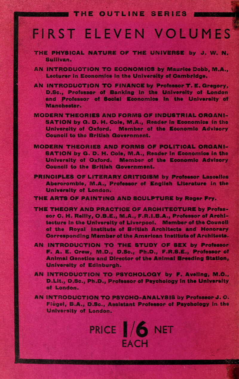 THE OUTLINE SERI FIRST ELEVEN VOLUMES THE PHYSICAL NATURE OF THE UNIVERSE by J. W, N. Sullivan. AN INTRODUCTION TO ECONOMICS by Maurice Dobb, M.A., Lecturer in Economics in the University of Cambridge. AN INTRODUCTION TO FINANCE by Professor T. E. Gregory, D.Sc., Professor of Banking in the University of London and Professor of 8ociai Economics In the University of Manchester. MODERN THEORIE8 AND FORMS OF INDUSTRIAL ORGANI¬ SATION by G. D. H. Cole, M.A., Reader in Economics in the University of Oxford. Member of the Eoonomlo Advisory Council to the British Government. MODERN THEORIES AND FORMS OF POLITICAL ORGANI¬ SATION by G. D. H. Dole, M.A., Reader In Economics in the University of Oxford. Member of the Eoonomio Advisory Counoil to the British Government. PRINCIPLES OF LITERARY CRITICISM by Professor Lasoelles Abercrombie, M.A., Professor of English Literature in the University of London. THE ARTS OF PAINTING AND SCULPTURE by Roger Fry. THE THEORY AND PRACTICE OF ARCHITECTURE by Profes¬ sor C. H. Reilly, O.B.E., M.A., F.R.I.B.A., Professor of Archi¬ tecture In the University of Liverpool. Member of the Counoll of the Royal Institute of British Architects and Honorary Corresponding Member of the American Institute of Architects. AN INTRODUCTION TO THE STUDY OF 8EX by Professor F. A. E. Crew, M.D., D.Sc., Ph.D., F.R.8.E., Professor of Animal Genetics and Director of the Animal Breeding Station, University of Edinburgh. AN INTRODUCTION TO PSYCHOLOGY by F. Aveilng, M.O., D.LIt., D.So., Ph.D., Professor of Psychology In the University of London. AN INTRODUCTION TO PSYCHO-ANALYSIS by Professor J. O. Fiugel, B.A., D.Sc., Assistant Professor of Psychology in the University of London. PRICE 1/6 NET EACH