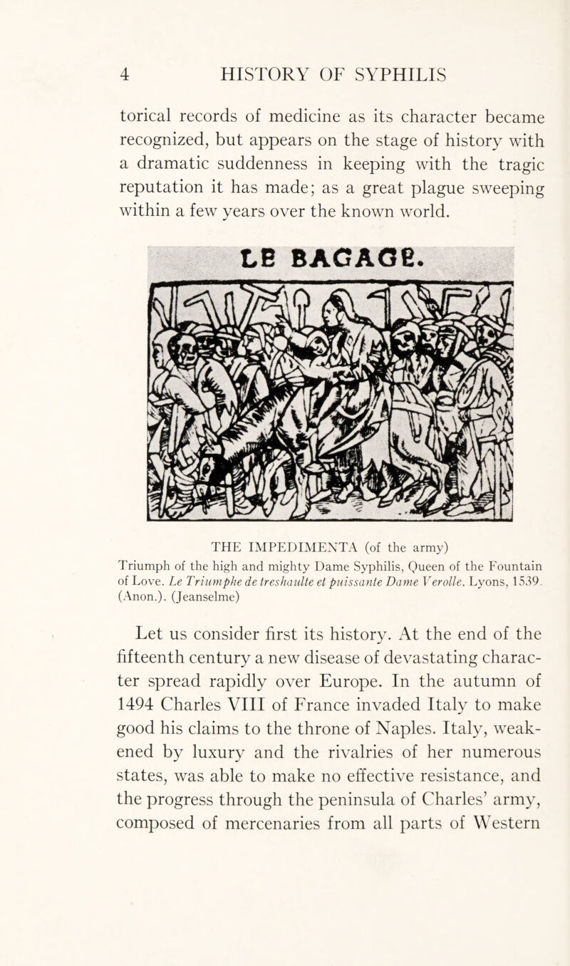 torical records of medicine as its character became recognized, but appears on the stage of history with a dramatic suddenness in keeping with the tragic reputation it has made; as a great plague sweeping within a few years over the known world. LB THE IMPEDIMENTA (of the army) Triumph of the high and mighty Dame Syphilis, Queen of the Fountain of Love. Le Triumphe de treshaulte et puissante Dame Verolle. Lyons, 1539. (Anon.). (Jeanselme) Let us consider first its history. At the end of the fifteenth century a new disease of devastating charac¬ ter spread rapidly over Europe. In the autumn of 1494 Charles VIII of France invaded Italy to make good his claims to the throne of Naples. Italy, weak¬ ened by luxury and the rivalries of her numerous states, was able to make no effective resistance, and the progress through the peninsula of Charles’ army, composed of mercenaries from all parts of Western