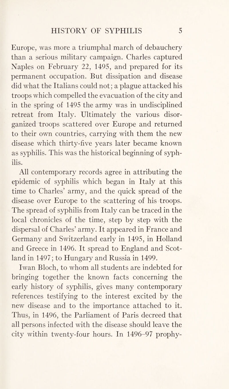 Europe, was more a triumphal march of debauchery than a serious military campaign. Charles captured Naples on February 22, 1495, and prepared for its permanent occupation. But dissipation and disease did what the Italians could not; a plague attacked his troops which compelled the evacuation of the city and in the spring of 1495 the army was in undisciplined retreat from Italy. Ultimately the various disor¬ ganized troops scattered over Europe and returned to their own countries, carrying with them the new disease which thirty-five years later became known as syphilis. This was the historical beginning of syph¬ ilis. All contemporary records agree in attributing the epidemic of syphilis which began in Italy at this time to Charles’ army, and the quick spread of the disease over Europe to the scattering of his troops. The spread of syphilis from Italy can be traced in the local chronicles of the time, step by step with the dispersal of Charles’ army. It appeared in France and Germany and Switzerland early in 1495, in Holland and Greece in 1496. It spread to England and Scot¬ land in 1497; to Hungary and Russia in 1499. Iwan Bloch, to whom all students are indebted for bringing together the known facts concerning the early history of syphilis, gives many contemporary references testifying to the interest excited by the new disease and to the importance attached to it. Thus, in 1496, the Parliament of Paris decreed that all persons infected with the disease should leave the city within twenty-four hours. In 1496-97 prophy-