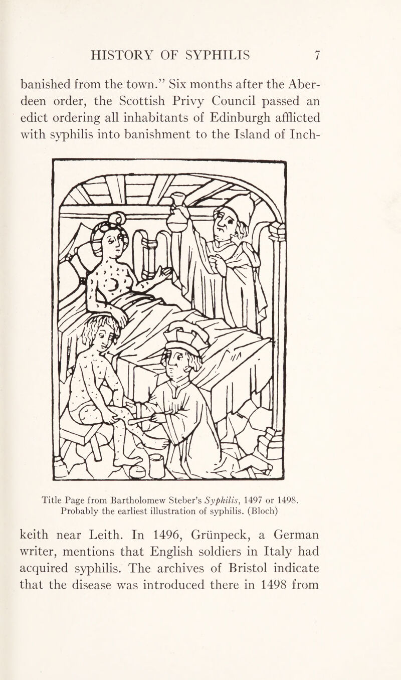 banished from the town.” Six months after the Aber¬ deen order, the Scottish Privy Council passed an edict ordering all inhabitants of Edinburgh afflicted with syphilis into banishment to the Island of Inch- Title Page from Bartholomew Steber’s Syphilis, 1497 or 1498. Probably the earliest illustration of syphilis. (Bloch) keith near Leith. In 1496, Griinpeck, a German writer, mentions that English soldiers in Italy had acquired syphilis. The archives of Bristol indicate that the disease was introduced there in 1498 from