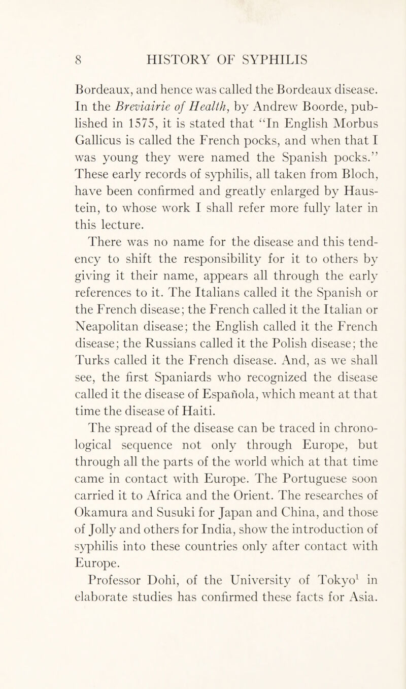 Bordeaux, and hence was called the Bordeaux disease. In the Breviairie of Health, by Andrew Boorde, pub¬ lished in 1575, it is stated that aIn English Morbus Gallicus is called the French pocks, and when that I was young they were named the Spanish pocks.” These early records of syphilis, all taken from Bloch, have been confirmed and greatly enlarged by Haus- tein, to whose work I shall refer more fully later in this lecture. There was no name for the disease and this tend¬ ency to shift the responsibility for it to others by giving it their name, appears all through the early references to it. The Italians called it the Spanish or the French disease; the French called it the Italian or Neapolitan disease; the English called it the French disease; the Russians called it the Polish disease; the Turks called it the French disease. And, as we shall see, the first Spaniards who recognized the disease called it the disease of Espanola, which meant at that time the disease of Haiti. The spread of the disease can be traced in chrono¬ logical sequence not only through Europe, but through all the parts of the world which at that time came in contact with Europe. The Portuguese soon carried it to Africa and the Orient. The researches of Okamura and Susuki for Japan and China, and those of Jolly and others for India, show the introduction of syphilis into these countries only after contact with Europe. Professor Dohi, of the University of Tokyo1 in elaborate studies has confirmed these facts for Asia.