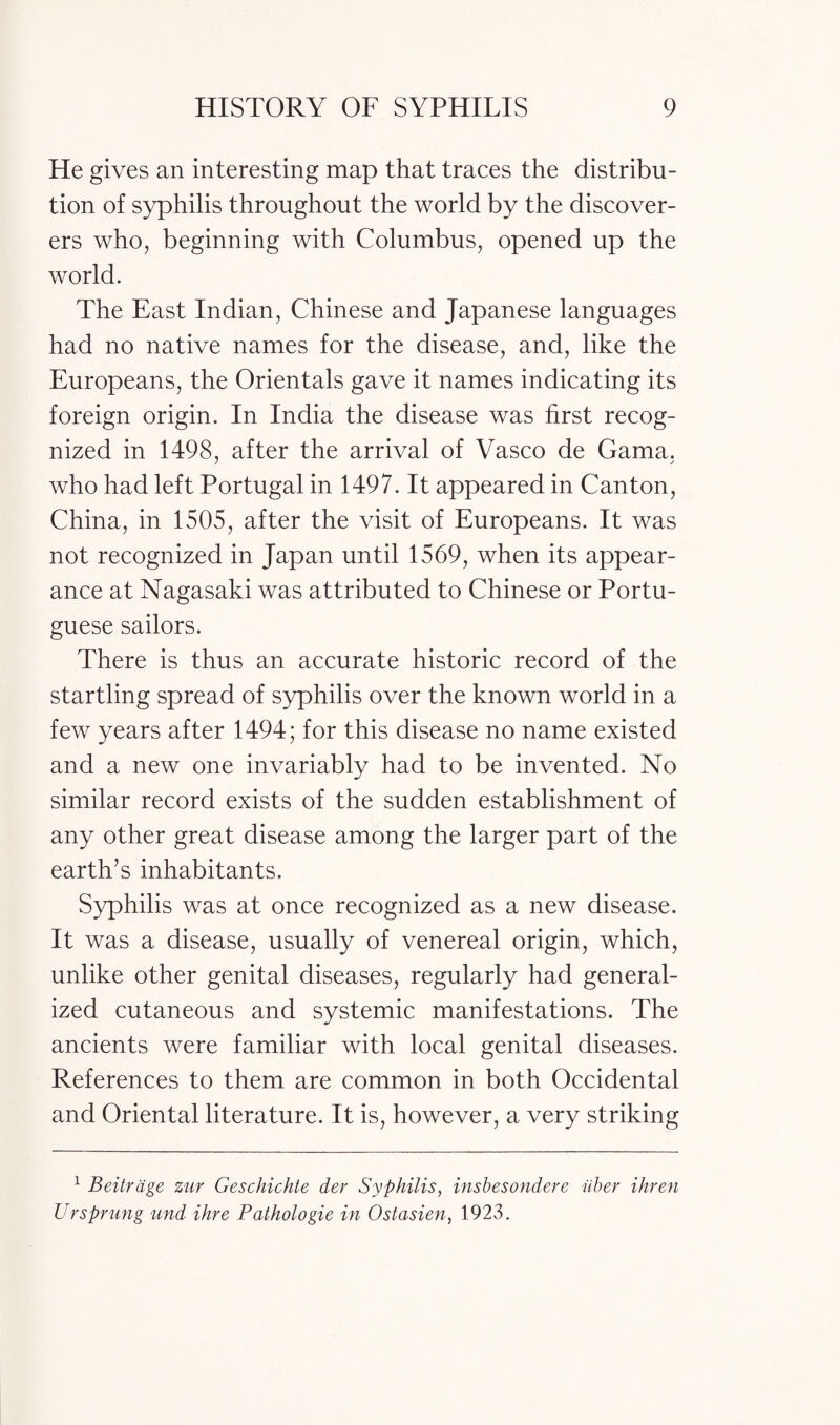 He gives an interesting map that traces the distribu¬ tion of syphilis throughout the world by the discover¬ ers who, beginning with Columbus, opened up the world. The East Indian, Chinese and Japanese languages had no native names for the disease, and, like the Europeans, the Orientals gave it names indicating its foreign origin. In India the disease was first recog¬ nized in 1498, after the arrival of Vasco de Gama, who had left Portugal in 1497. It appeared in Canton, China, in 1505, after the visit of Europeans. It was not recognized in Japan until 1569, when its appear¬ ance at Nagasaki was attributed to Chinese or Portu¬ guese sailors. There is thus an accurate historic record of the startling spread of syphilis over the known world in a few years after 1494; for this disease no name existed and a new one invariably had to be invented. No similar record exists of the sudden establishment of any other great disease among the larger part of the earth’s inhabitants. Syphilis was at once recognized as a new disease. It was a disease, usually of venereal origin, which, unlike other genital diseases, regularly had general¬ ized cutaneous and systemic manifestations. The ancients were familiar with local genital diseases. References to them are common in both Occidental and Oriental literature. It is, however, a very striking 1 Beitrdge zur Geschichte der Syphilis, insbesondere iiber ihren Ur sprung und ihre Pathologie in Ostasien, 1923.