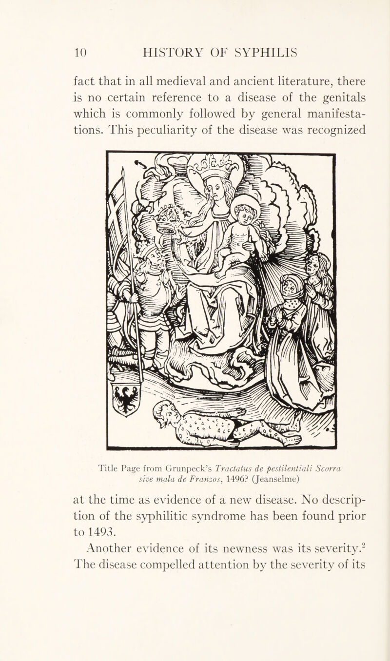 fact that in all medieval and ancient literature, there is no certain reference to a disease of the genitals which is commonly followed by general manifesta¬ tions. This peculiarity of the disease was recognized Title Page from Grunpeck’s Tractatus de pestilentiali Scorra sive mala de Franzos, 1496? (Jeanselme) at the time as evidence of a new disease. No descrip¬ tion of the syphilitic syndrome has been found prior to 1493. Another evidence of its newness was its severity.2 The disease compelled attention by the severity of its