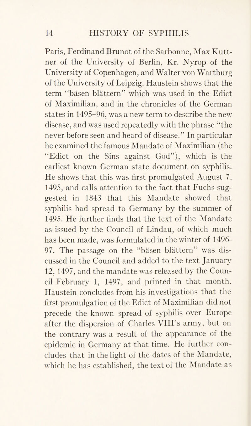 Paris, Ferdinand Brunot of the Sarbonne, Max Kutt- ner of the University of Berlin, Kr. Nyrop of the University of Copenhagen, and Walter von Wartburg of the University of Leipzig. Haustein shows that the term “basen blattern” which was used in the Edict of Maximilian, and in the chronicles of the German states in 1495-96, was a new term to describe the new disease, and was used repeatedly with the phrase “the never before seen and heard of disease.” In particular he examined the famous Mandate of Maximilian (the “Edict on the Sins against God”), which is the earliest known German state document on syphilis. He shows that this was first promulgated August 7, 1495, and calls attention to the fact that Fuchs sug¬ gested in 1843 that this Mandate showed that syphilis had spread to Germany by the summer of 1495. He further finds that the text of the Mandate as issued by the Council of Lindau, of which much has been made, was formulated in the winter of 1496- 97. The passage on the “basen blattern” was dis¬ cussed in the Council and added to the text January 12, 1497, and the mandate was released by the Coun¬ cil February 1, 1497, and printed in that month. Haustein concludes from his investigations that the first promulgation of the Edict of Maximilian did not precede the known spread of syphilis over Europe after the dispersion of Charles VIII’s army, but on the contrary was a result of the appearance of the epidemic in Germany at that time. He further con¬ cludes that in the light of the dates of the Mandate, which he has established, the text of the Mandate as