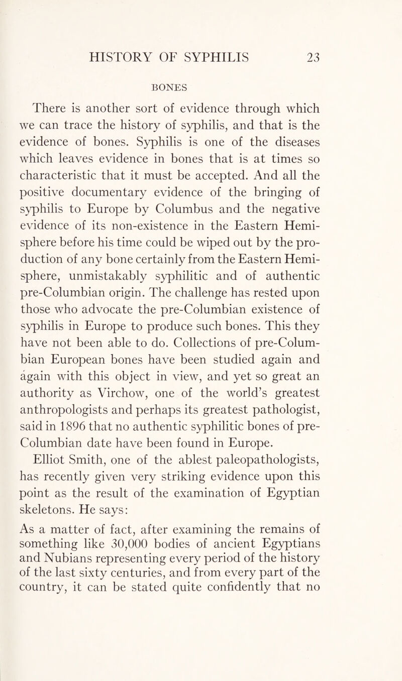 BONES There is another sort of evidence through which we can trace the history of syphilis, and that is the evidence of bones. Syphilis is one of the diseases which leaves evidence in bones that is at times so characteristic that it must be accepted. And all the positive documentary evidence of the bringing of syphilis to Europe by Columbus and the negative evidence of its non-existence in the Eastern Hemi¬ sphere before his time could be wiped out by the pro¬ duction of any bone certainly from the Eastern Hemi¬ sphere, unmistakably syphilitic and of authentic pre-Columbian origin. The challenge has rested upon those who advocate the pre-Columbian existence of syphilis in Europe to produce such bones. This they have not been able to do. Collections of pre-Colum¬ bian European bones have been studied again and again with this object in view, and yet so great an authority as Virchow, one of the world’s greatest anthropologists and perhaps its greatest pathologist, said in 1896 that no authentic syphilitic bones of pre- Columbian date have been found in Europe. Elliot Smith, one of the ablest paleopathologists, has recently given very striking evidence upon this point as the result of the examination of Egyptian skeletons. He says: As a matter of fact, after examining the remains of something like 30,000 bodies of ancient Egyptians and Nubians representing every period of the history of the last sixty centuries, and from every part of the country, it can be stated quite confidently that no