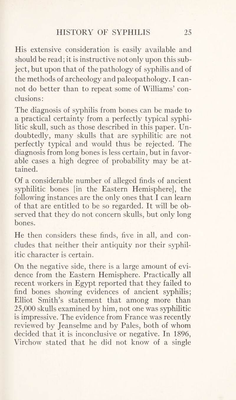 His extensive consideration is easily available and should be read; it is instructive not only upon this sub¬ ject, but upon that of the pathology of syphilis and of the methods of archeology and paleopathology. I can¬ not do better than to repeat some of Williams’ con¬ clusions : The diagnosis of syphilis from bones can be made to a practical certainty from a perfectly typical syphi¬ litic skull, such as those described in this paper. Un¬ doubtedly, many skulls that are syphilitic are not perfectly typical and would thus be rejected. The diagnosis from long bones is less certain, but in favor¬ able cases a high degree of probability may be at¬ tained. Of a considerable number of alleged finds of ancient syphilitic bones [in the Eastern Hemisphere], the following instances are the only ones that I can learn of that are entitled to be so regarded. It will be ob¬ served that they do not concern skulls, but only long bones. He then considers these finds, five in all, and con¬ cludes that neither their antiquity nor their syphil¬ itic character is certain. On the negative side, there is a large amount of evi¬ dence from the Eastern Hemisphere. Practically all recent workers in Egypt reported that they failed to find bones showing evidences of ancient syphilis; Elliot Smith’s statement that among more than 25,000 skulls examined by him, not one was syphilitic is impressive. The evidence from France was recently reviewed by Jeanselme and by Pales, both of whom decided that it is inconclusive or negative. In 1896, Virchow stated that he did not know of a single