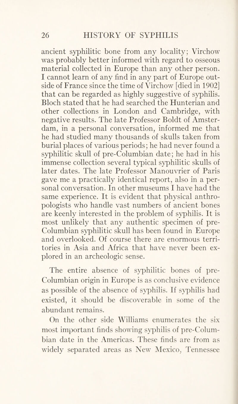 ancient syphilitic bone from any locality; Virchow was probably better informed with regard to osseous material collected in Europe than any other person. I cannot learn of any find in any part of Europe out¬ side of France since the time of Virchow [died in 1902] that can be regarded as highly suggestive of syphilis. Bloch stated that he had searched the Hunterian and other collections in London and Cambridge, with negative results. The late Professor Boldt of Amster¬ dam, in a personal conversation, informed me that he had studied many thousands of skulls taken from burial places of various periods; he had never found a syphilitic skull of pre-Columbian date; he had in his immense collection several typical syphilitic skulls of later dates. The late Professor Manouvrier of Paris gave me a practically identical report, also in a per¬ sonal conversation. In other museums I have had the same experience. It is evident that physical anthro¬ pologists who handle vast numbers of ancient bones are keenly interested in the problem of syphilis. It is most unlikely that any authentic specimen of pre- Columbian syphilitic skull has been found in Europe and overlooked. Of course there are enormous terri¬ tories in Asia and Africa that have never been ex¬ plored in an archeologic sense. The entire absence of syphilitic bones of pre- Columbian origin in Europe is as conclusive evidence as possible of the absence of syphilis. If syphilis had existed, it should be discoverable in some of the abundant remains. On the other side Williams enumerates the six most important finds showing syphilis of pre-Colum¬ bian date in the Americas. These finds are from as widely separated areas as New Mexico, Tennessee