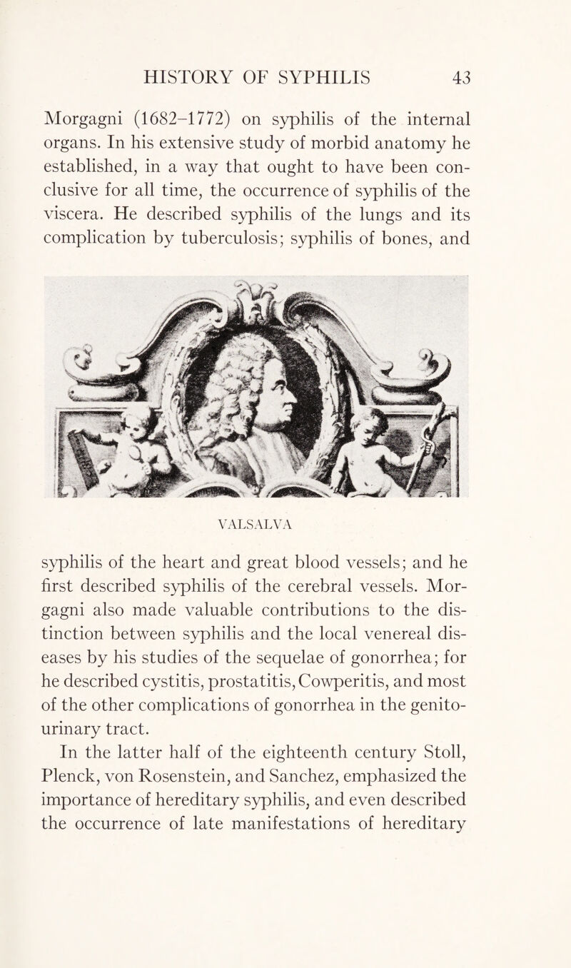 Morgagni (1682-1772) on syphilis of the internal organs. In his extensive study of morbid anatomy he established, in a way that ought to have been con¬ clusive for all time, the occurrence of syphilis of the viscera. He described syphilis of the lungs and its complication by tuberculosis; syphilis of bones, and VALSALVA syphilis of the heart and great blood vessels; and he first described syphilis of the cerebral vessels. Mor¬ gagni also made valuable contributions to the dis¬ tinction between syphilis and the local venereal dis¬ eases by his studies of the sequelae of gonorrhea; for he described cystitis, prostatitis, Cowperitis, and most of the other complications of gonorrhea in the genito¬ urinary tract. In the latter half of the eighteenth century Stoll, Plenck, von Rosenstein, and Sanchez, emphasized the importance of hereditary syphilis, and even described the occurrence of late manifestations of hereditary