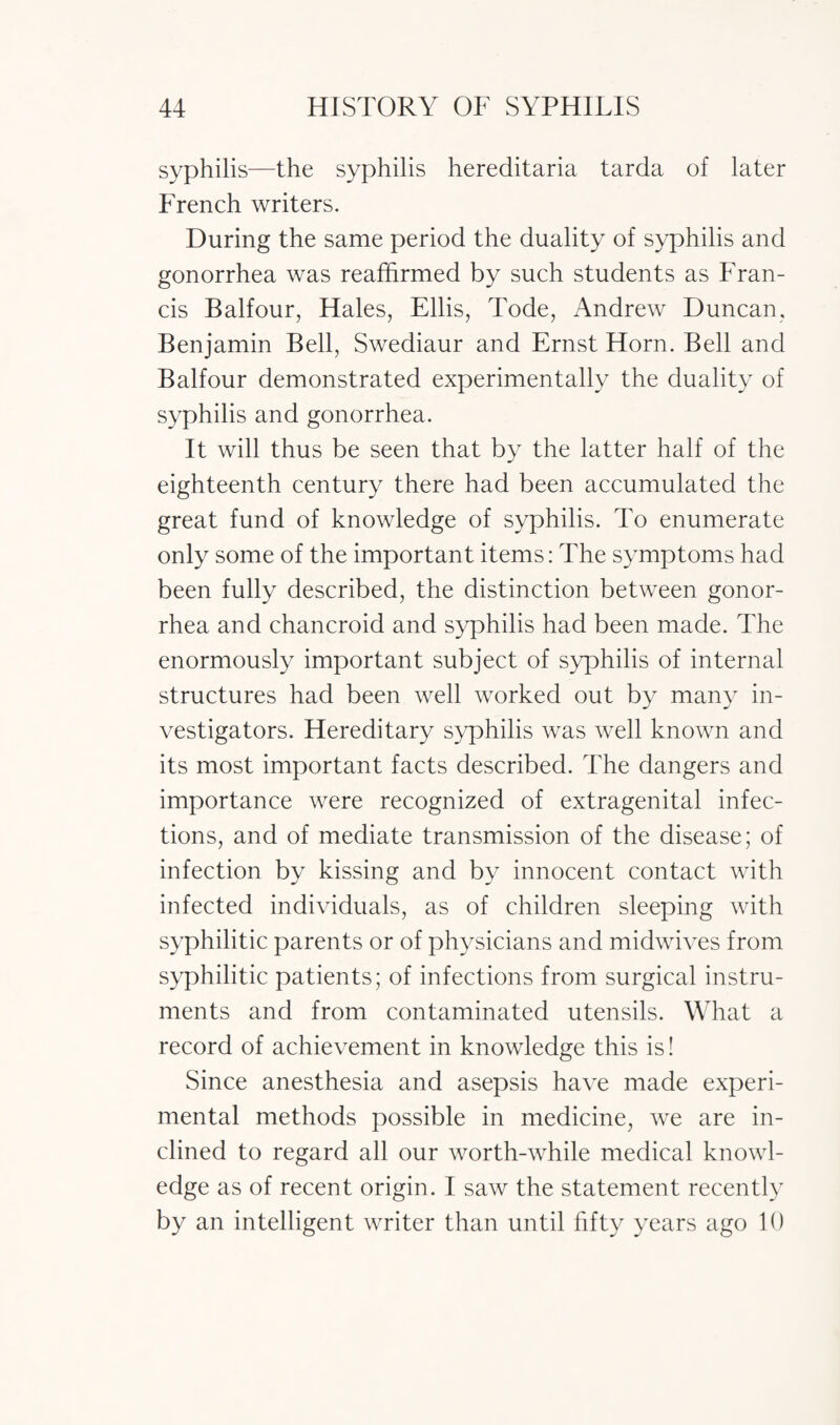 syphilis—the syphilis hereditaria tarda of later French writers. During the same period the duality of syphilis and gonorrhea was reaffirmed by such students as Fran¬ cis Balfour, Hales, Ellis, Tode, Andrew Duncan, Benjamin Bell, Swediaur and Ernst Horn. Bell and Balfour demonstrated experimentally the duality of syphilis and gonorrhea. It will thus be seen that by the latter half of the eighteenth century there had been accumulated the great fund of knowledge of syphilis. To enumerate only some of the important items: The symptoms had been fully described, the distinction between gonor¬ rhea and chancroid and syphilis had been made. The enormously important subject of syphilis of internal structures had been well worked out by many in¬ vestigators. Hereditary syphilis was well known and its most important facts described. The dangers and importance were recognized of extragenital infec¬ tions, and of mediate transmission of the disease; of infection by kissing and by innocent contact with infected individuals, as of children sleeping with syphilitic parents or of physicians and midwives from syphilitic patients; of infections from surgical instru¬ ments and from contaminated utensils. What a record of achievement in knowledge this is! Since anesthesia and asepsis have made experi¬ mental methods possible in medicine, we are in¬ clined to regard all our worth-while medical knowl¬ edge as of recent origin. I saw the statement recently by an intelligent writer than until fifty years ago 10