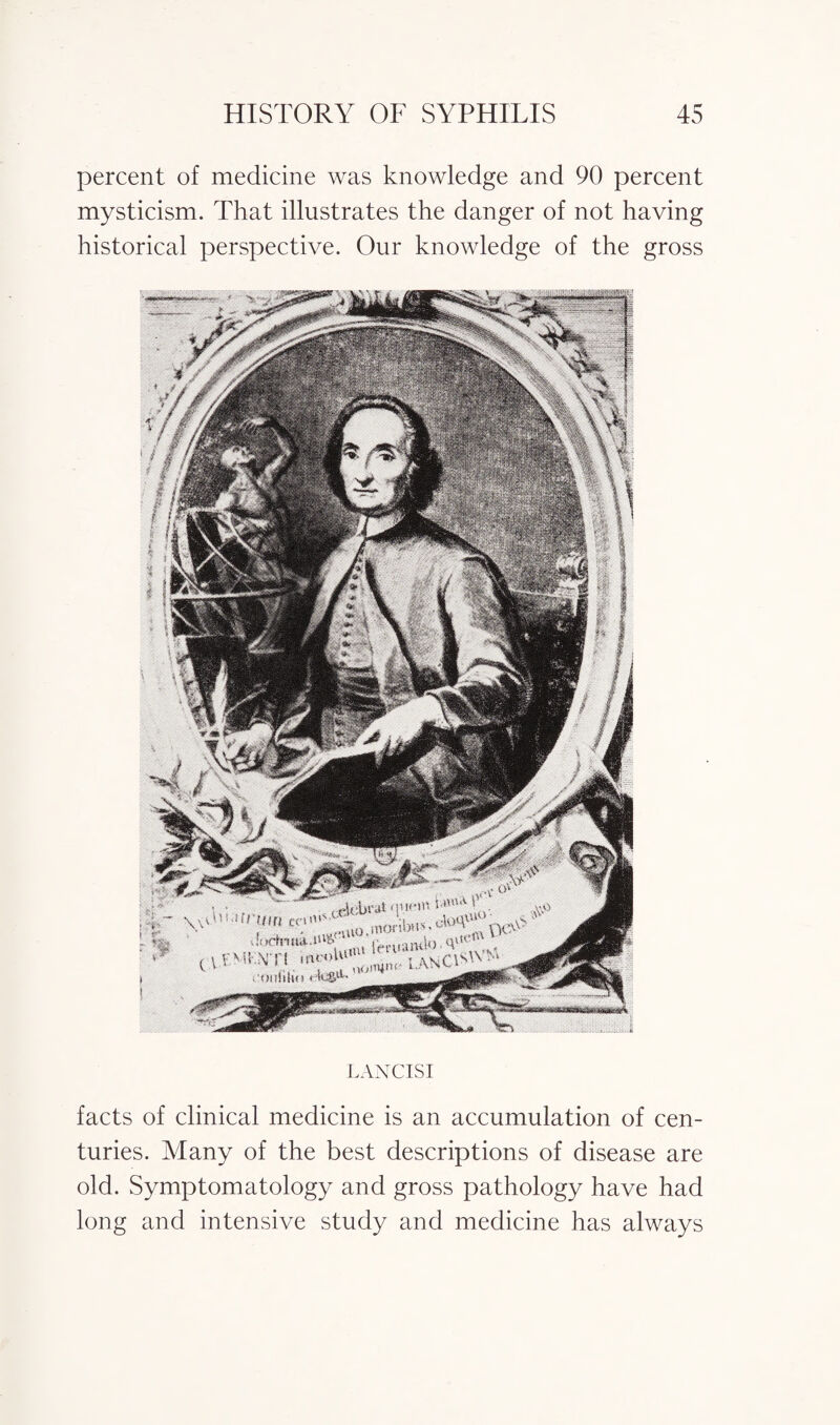 percent of medicine was knowledge and 90 percent mysticism. That illustrates the danger of not having historical perspective. Our knowledge of the gross LANCISI facts of clinical medicine is an accumulation of cen¬ turies. Many of the best descriptions of disease are old. Symptomatology and gross pathology have had long and intensive study and medicine has always