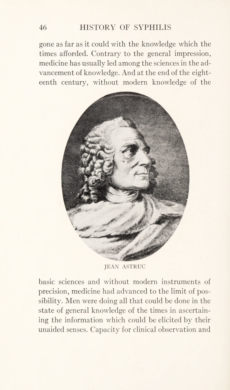 gone as far as it could with the knowledge which the times afforded. Contrary to the general impression, medicine has usually led among the sciences in the ad¬ vancement of knowledge. And at the end of the eight¬ eenth century, without modern knowledge of the JEAN ASTRUC basic sciences and without modern instruments of precision, medicine had advanced to the limit of pos¬ sibility. Men were doing all that could be done in the state of general knowledge of the times in ascertain¬ ing the information which could be elicited by their unaided senses. Capacity for clinical observation and