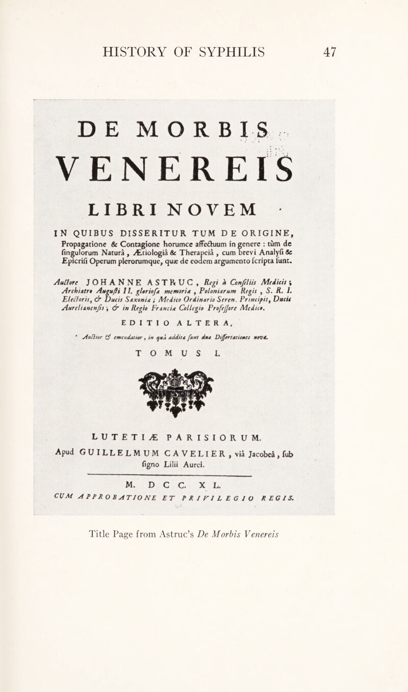 D E MORBIS V F N F R F I S T JL-j 1 H JLJ XV JL.-J X wJ LIBRI NOVEM IN QUIBUS DISSERITUR TUM D E ORIGINE, Propagattone 8c Contagione horumce affe&uum in genere : turn de fmguiorum Natura , d&tioiogia 8c Thera pc ia , cum brevi Analyfi 8c jEpicrifi Operutn pkrorumque, quae cie eodem argumento feripta iunt. AuBm JOHANNE ASTRUC , Rtgi h Cmftlm Mdhis ; Arehixtrs Augufh II. gUrhft memsrix , Polsmarum Regis , S. R. /. Elcfloru, & Dttcis Sxxmix ; Medics Qrdinttrie Sertn. Prmcign, Dftcii Attrtlimtnfit j & in Regie Ft max Ceilegfo Prsfijfeu Medics, EDiTIO ALTERA, ' A» flier £$ emmdxuer, tn auk xddite feat due Differtxtiwes mvt. TOM US L LUTETII PARISIORUM, Apud GUILLELMUM CAVELIER, via Jacobea, fub figno Lilit Aurci. M. D C C. X L, CUM APPROBATIONE ET PRIFILEGIO REGIS, Title Page from Astruc’s De Morbis Venereis