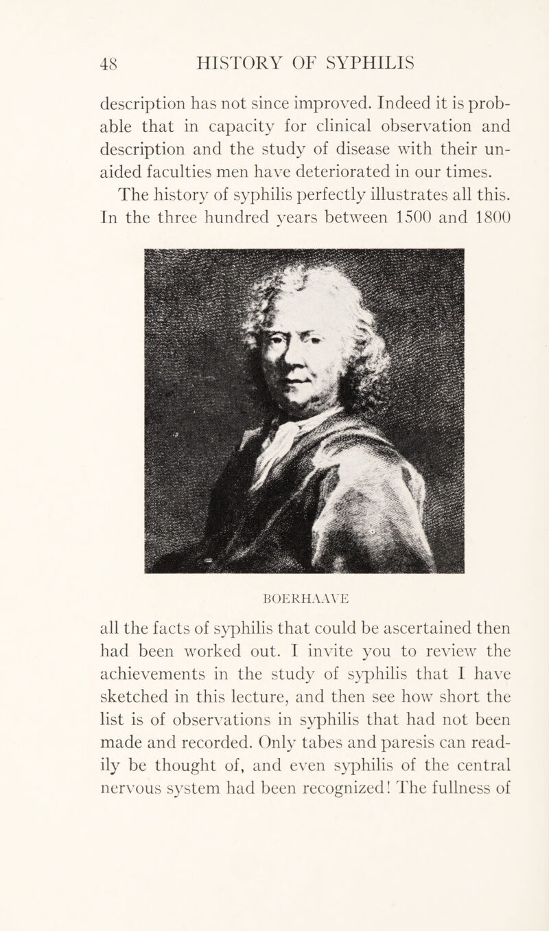 description has not since improved. Indeed it is prob¬ able that in capacity for clinical observation and description and the study of disease with their un¬ aided faculties men have deteriorated in our times. The history of syphilis perfectly illustrates all this. In the three hundred years between 1500 and 1800 BOERHAAVE all the facts of syphilis that could be ascertained then had been worked out. I invite you to review the achievements in the study of syphilis that I have sketched in this lecture, and then see how short the list is of observations in syphilis that had not been made and recorded. Only tabes and paresis can read¬ ily be thought of, and even syphilis of the central nervous system had been recognized! The fullness of