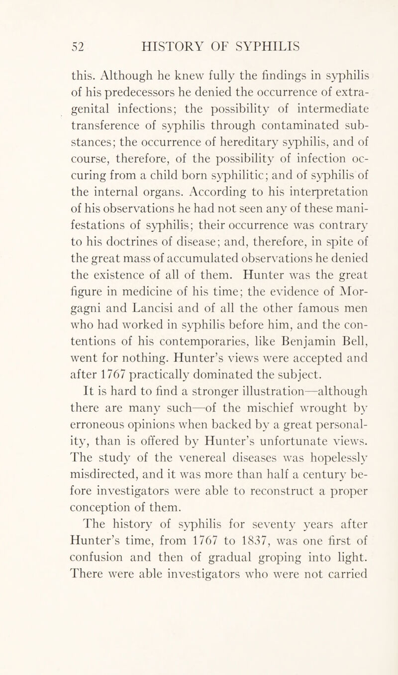 this. Although he knew fully the findings in syphilis of his predecessors he denied the occurrence of extra¬ genital infections; the possibility of intermediate transference of syphilis through contaminated sub¬ stances; the occurrence of hereditary syphilis, and of course, therefore, of the possibility of infection oc- curing from a child born syphilitic; and of syphilis of the internal organs. According to his interpretation of his observations he had not seen any of these mani¬ festations of syphilis; their occurrence was contrary to his doctrines of disease; and, therefore, in spite of the great mass of accumulated observations he denied the existence of all of them. Hunter was the great figure in medicine of his time; the evidence of Mor¬ gagni and Lancisi and of all the other famous men who had worked in syphilis before him, and the con¬ tentions of his contemporaries, like Benjamin Bell, went for nothing. Hunter’s views were accepted and after 1767 practically dominated the subject. It is hard to find a stronger illustration—although there are many such—of the mischief wrought by erroneous opinions when backed by a great personal¬ ity, than is offered by Hunter’s unfortunate views. The study of the venereal diseases was hopelessly misdirected, and it was more than half a century be¬ fore investigators were able to reconstruct a proper conception of them. The history of syphilis for seventy years after Hunter’s time, from 1767 to 1837, was one first of confusion and then of gradual groping into light. There were able investigators who were not carried