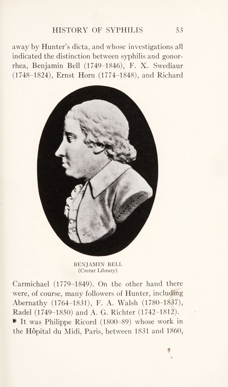 away by Hunter’s dicta, and whose investigations all indicated the distinction between syphilis and gonor¬ rhea, Benjamin Bell (1749-1846), F. X. Swediaur (1748-1824), Ernst Horn (1774-1848), and Richard BENJAMIN BELL (Crerar Library) Carmichael (1779-1849). On the other hand there were, of course, many followers of Hunter, including Abernathy (1764-1831), F. A. Walsh (1780-1837), Radel (1749-1850) and A. G. Richter (1742-1812). w It was Philippe Ricord (1800-89) whose work in the Hopital du Midi, Paris, between 1831 and 1860,