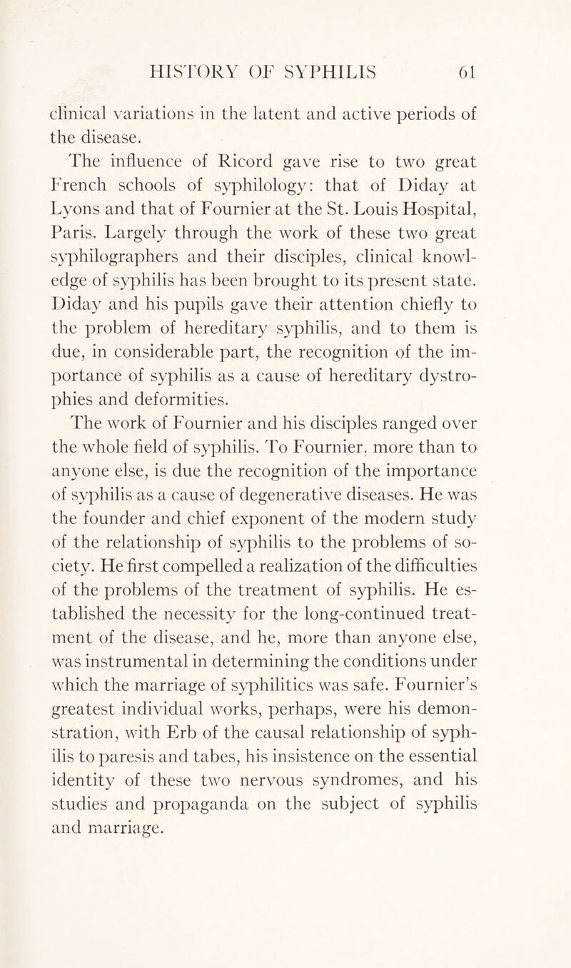 clinical variations in the latent and active periods of the disease. The influence of Ricord gave rise to two great French schools of syphilology: that of Diday at Lyons and that of Fournier at the St. Louis Hospital, Paris. Largely through the work of these two great syphilographers and their disciples, clinical knowl¬ edge of syphilis has been brought to its present state. Diday and his pupils gave their attention chiefly to the problem of hereditary syphilis, and to them is due, in considerable part, the recognition of the im¬ portance of syphilis as a cause of hereditary dystro¬ phies and deformities. The work of Fournier and his disciples ranged over the whole held of syphilis. To Fournier, more than to anyone else, is due the recognition of the importance of syphilis as a cause of degenerative diseases. He was the founder and chief exponent of the modern study of the relationship of syphilis to the problems of so¬ ciety. He first compelled a realization of the difficulties of the problems of the treatment of syphilis. He es¬ tablished the necessity for the long-continued treat¬ ment of the disease, and he, more than anyone else, was instrumental in determining the conditions under which the marriage of syphilitics was safe. Fournier’s greatest individual works, perhaps, were his demon¬ stration, with Erb of the causal relationship of syph¬ ilis to paresis and tabes, his insistence on the essential identity of these two nervous syndromes, and his studies and propaganda on the subject of syphilis and marriage.