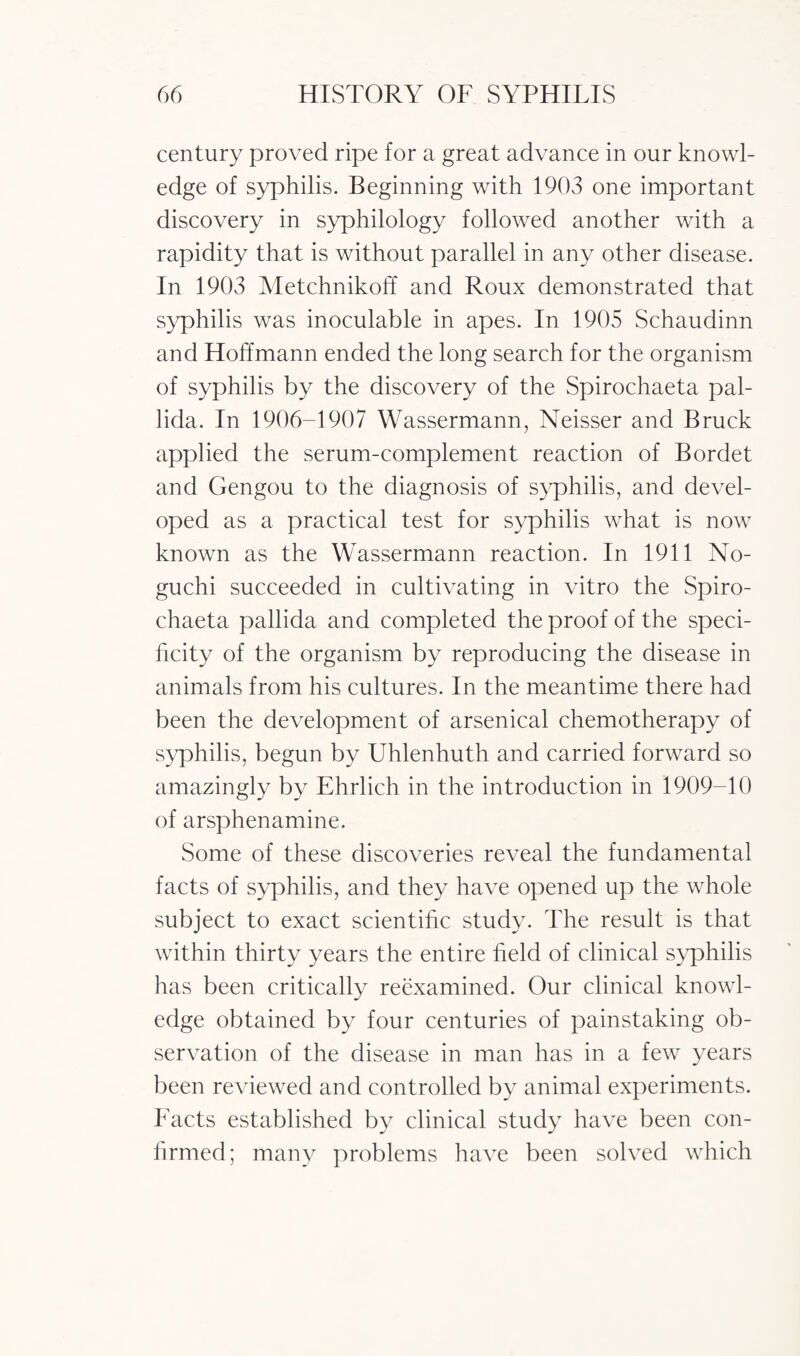 century proved ripe for a great advance in our knowl¬ edge of syphilis. Beginning with 1903 one important discovery in syphilology followed another with a rapidity that is without parallel in any other disease. In 1903 Metchnikoff and Roux demonstrated that syphilis was inoculable in apes. In 1905 Schaudinn and Hoffmann ended the long search for the organism of syphilis by the discovery of the Spirochaeta pal¬ lida. In 1906-1907 Wassermann, Neisser and Bruck applied the serum-complement reaction of Bordet and Gengou to the diagnosis of syphilis, and devel¬ oped as a practical test for syphilis what is now known as the Wassermann reaction. In 1911 No¬ guchi succeeded in cultivating in vitro the Spiro¬ chaeta pallida and completed the proof of the speci¬ ficity of the organism by reproducing the disease in animals from his cultures. In the meantime there had been the development of arsenical chemotherapy of syphilis, begun by Uhlenhuth and carried forward so amazingly by Ehrlich in the introduction in 1909-10 of arsphenamine. Some of these discoveries reveal the fundamental facts of syphilis, and they have opened up the whole subject to exact scientific study. The result is that within thirty years the entire held of clinical syphilis has been critically reexamined. Our clinical knowl¬ edge obtained by four centuries of painstaking ob¬ servation of the disease in man has in a few years been reviewed and controlled by animal experiments. Facts established by clinical study have been con¬ firmed; many problems have been solved which