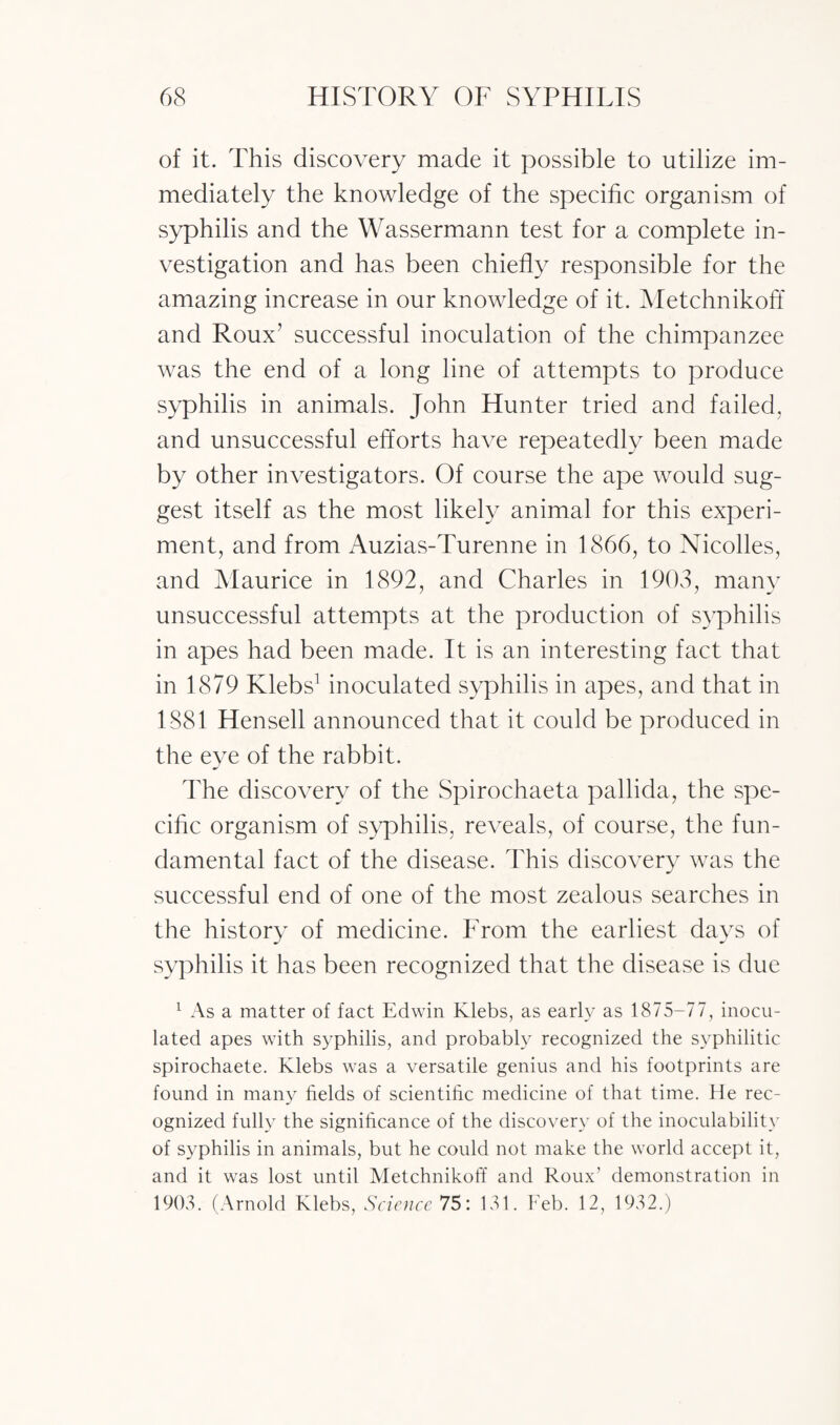 of it. This discovery made it possible to utilize im¬ mediately the knowledge of the specific organism of syphilis and the Wassermann test for a complete in¬ vestigation and has been chiefly responsible for the amazing increase in our knowledge of it. Metchnikoff and Roux’ successful inoculation of the chimpanzee was the end of a long line of attempts to produce syphilis in animals. John Hunter tried and failed, and unsuccessful efforts have repeatedly been made by other investigators. Of course the ape would sug¬ gest itself as the most likely animal for this experi¬ ment, and from Auzias-Turenne in 1866, to Nicolles, and Maurice in 1892, and Charles in 1903, many unsuccessful attempts at the production of syphilis in apes had been made. It is an interesting fact that in 1879 Klebs1 inoculated syphilis in apes, and that in 1881 Hensell announced that it could be produced in the eye of the rabbit. The discovery of the Spirochaeta pallida, the spe¬ cific organism of syphilis, reveals, of course, the fun¬ damental fact of the disease. This discovery was the successful end of one of the most zealous searches in the history of medicine. From the earliest days of syphilis it has been recognized that the disease is due 1 As a matter of fact Edwin Klebs, as early as 1875-77, inocu¬ lated apes with syphilis, and probably recognized the syphilitic spirochaete. Klebs was a versatile genius and his footprints are found in many fields of scientific medicine of that time. He rec¬ ognized fully the significance of the discovery of the inoculability of syphilis in animals, but he could not make the world accept it, and it was lost until Metchnikoff and Roux’ demonstration in 1903. (Arnold Klebs, Science 75: 131. Feb. 12, 1932.)