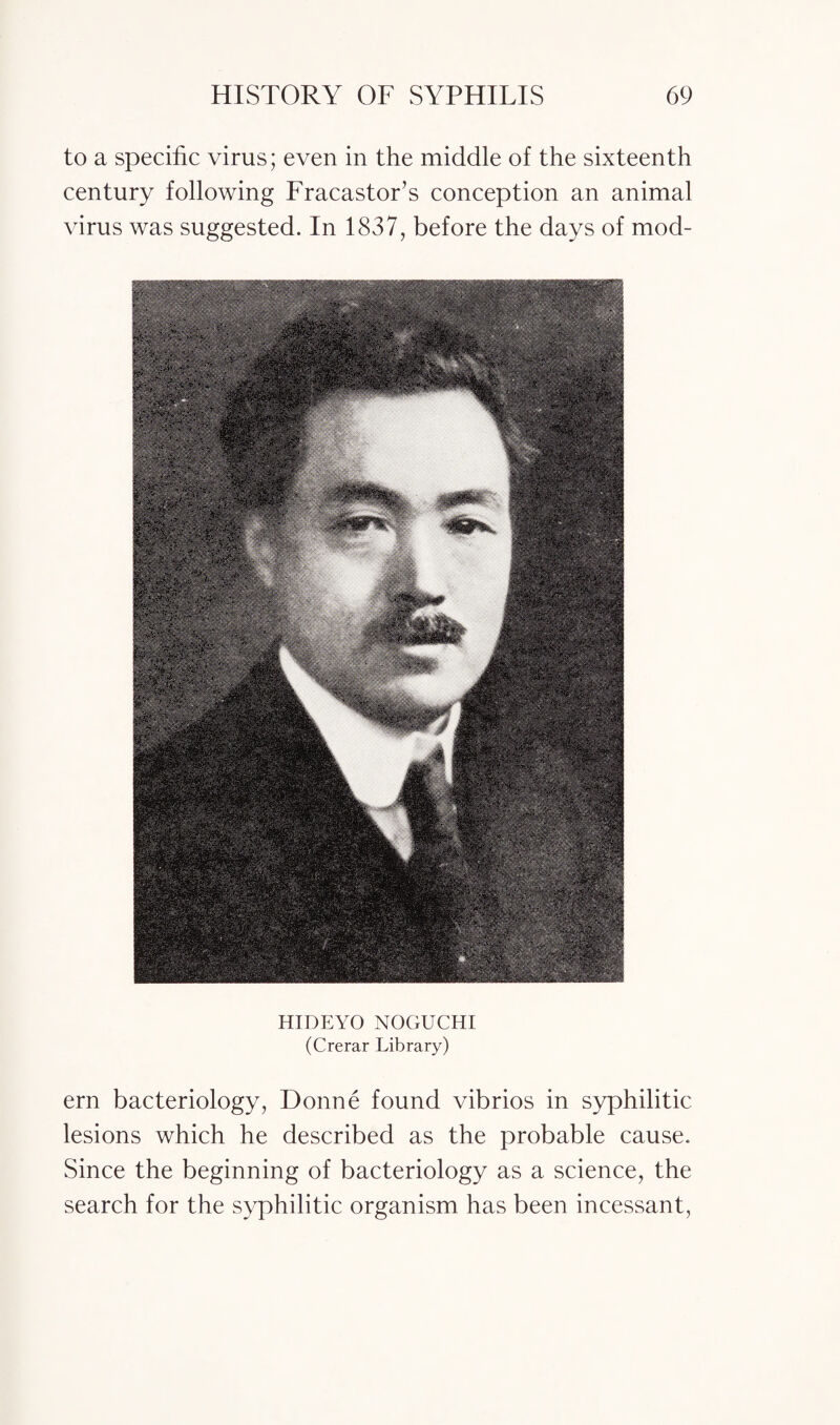 to a specific virus; even in the middle of the sixteenth century following Fracastor’s conception an animal virus was suggested. In 1837, before the days of mod- HIDEYO NOGUCHI (Crerar Library) ern bacteriology, Donne found vibrios in syphilitic lesions which he described as the probable cause. Since the beginning of bacteriology as a science, the search for the syphilitic organism has been incessant,