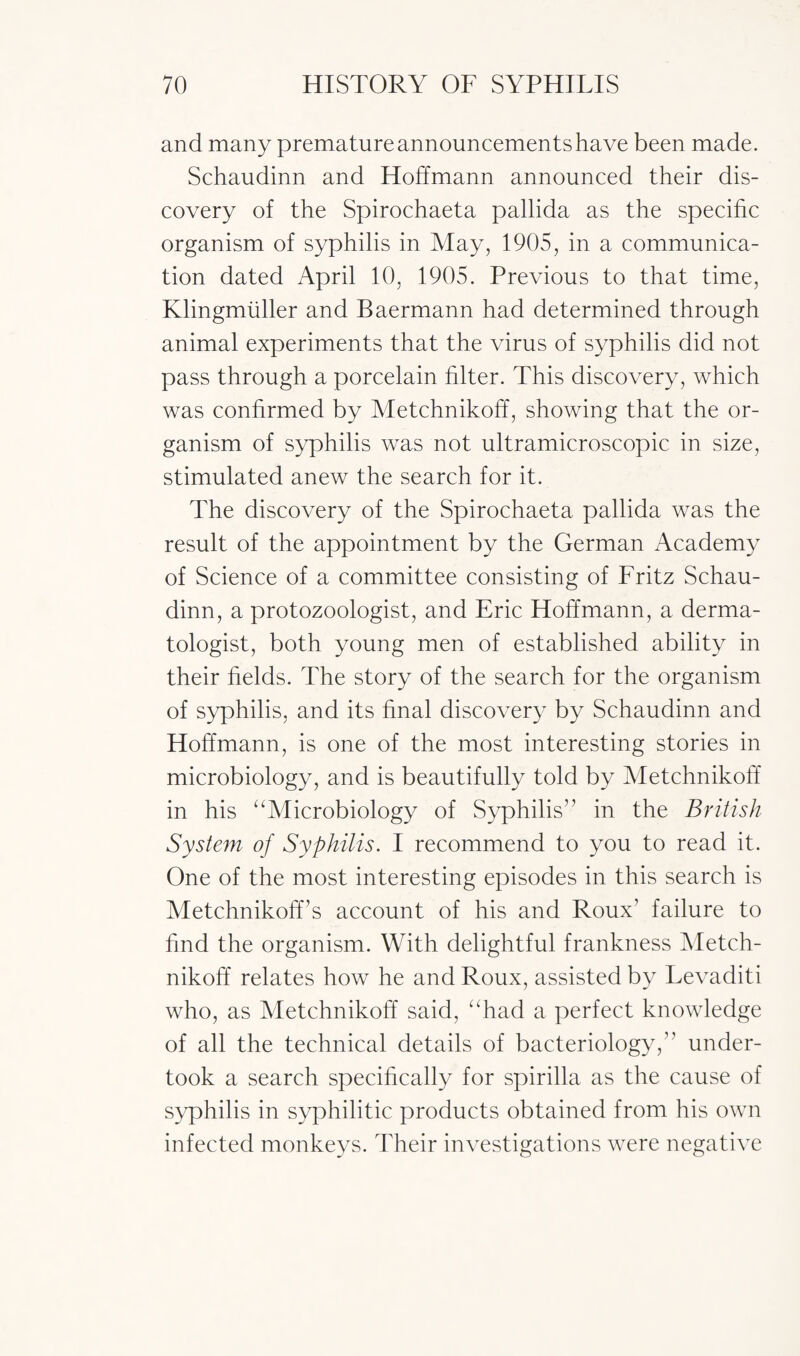 and many premature announcements have been made. Schaudinn and Hoffmann announced their dis¬ covery of the Spirochaeta pallida as the specific organism of syphilis in May, 1905, in a communica¬ tion dated April 10, 1905. Previous to that time, Klingmuller and Baermann had determined through animal experiments that the virus of syphilis did not pass through a porcelain filter. This discovery, which was confirmed by Metchnikoff, showing that the or¬ ganism of syphilis was not ultramicroscopic in size, stimulated anew the search for it. The discovery of the Spirochaeta pallida was the result of the appointment by the German Academy of Science of a committee consisting of Fritz Schau¬ dinn, a protozoologist, and Eric Hoffmann, a derma¬ tologist, both young men of established ability in their fields. The story of the search for the organism of syphilis, and its final discovery by Schaudinn and Hoffmann, is one of the most interesting stories in microbiology, and is beautifully told by Metchnikoff in his “Microbiology of Syphilis1’ in the British System of Syphilis. I recommend to you to read it. One of the most interesting episodes in this search is Metchnikoff’s account of his and Roux1 failure to find the organism. With delightful frankness Metch¬ nikoff relates how he and Roux, assisted by Levaditi who, as Metchnikoff said, “had a perfect knowledge of all the technical details of bacteriology,” under¬ took a search specifically for spirilla as the cause of syphilis in syphilitic products obtained from his own infected monkeys. Their investigations were negative