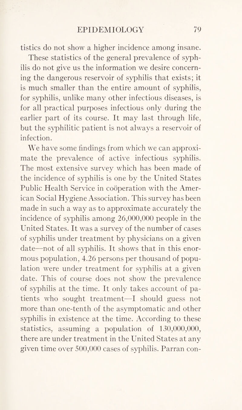 tistics do not show a higher incidence among insane. These statistics of the general prevalence of syph¬ ilis do not give us the information we desire concern¬ ing the dangerous reservoir of syphilis that exists; it is much smaller than the entire amount of syphilis, for syphilis, unlike many other infectious diseases, is for all practical purposes infectious only during the earlier part of its course. It may last through life, but the syphilitic patient is not always a reservoir of infection. We have some findings from which we can approxi¬ mate the prevalence of active infectious syphilis. The most extensive survey which has been made of the incidence of syphilis is one by the United States Public Health Service in cooperation with the Amer¬ ican Social Hygiene Association. This survey has been made in such a way as to approximate accurately the incidence of syphilis among 26,000,000 people in the United States. It was a survey of the number of cases of syphilis under treatment by physicians on a given date—not of all syphilis. It shows that in this enor¬ mous population, 4.26 persons per thousand of popu¬ lation were under treatment for syphilis at a given date. This of course does not show the prevalence of syphilis at the time. It only takes account of pa¬ tients who sought treatment—I should guess not more than one-tenth of the asymptomatic and other syphilis in existence at the time. According to these statistics, assuming a population of 130,000,000, there are under treatment in the United States at any given time over 500,000 cases of syphilis. Parran con-