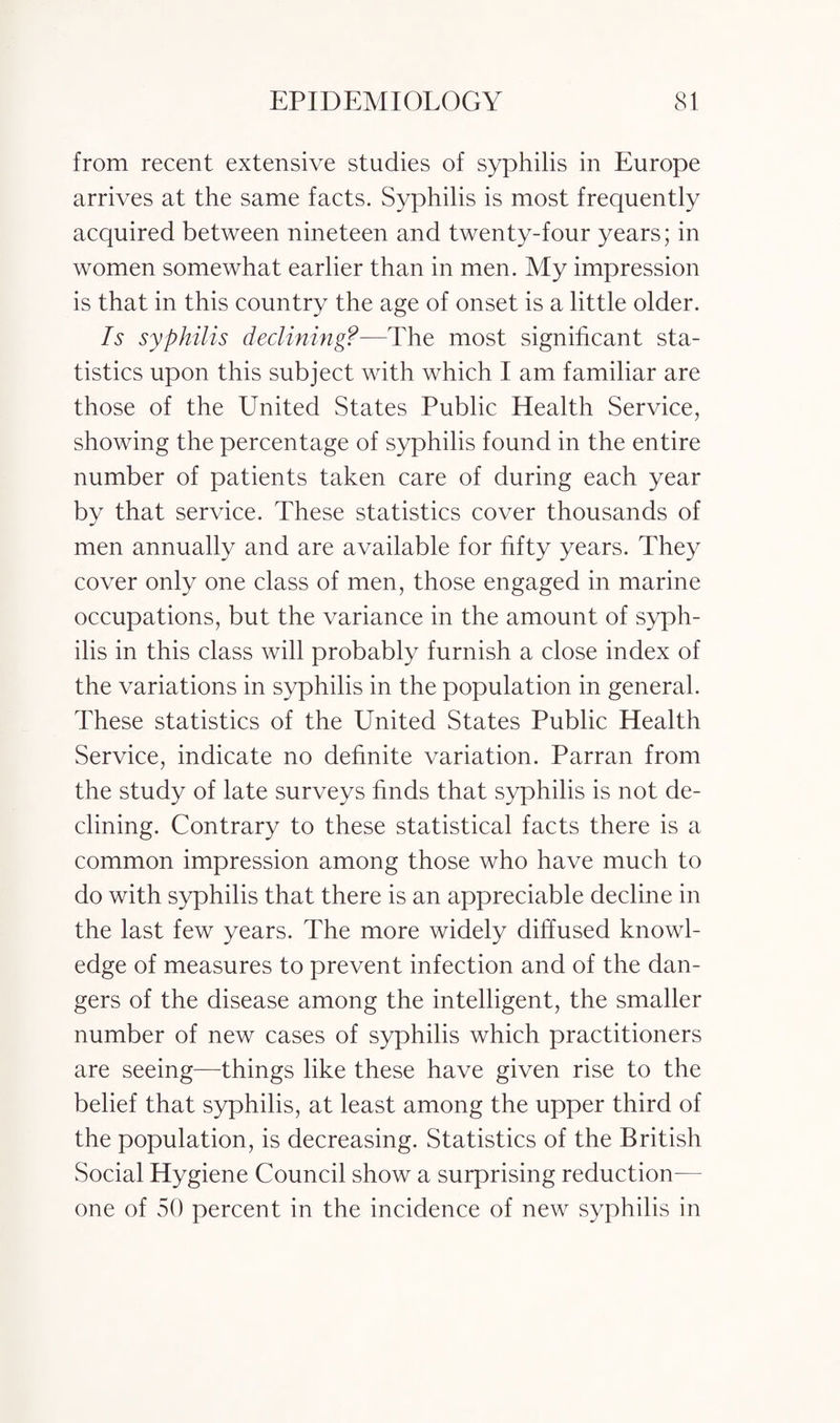 from recent extensive studies of syphilis in Europe arrives at the same facts. Syphilis is most frequently acquired between nineteen and twenty-four years; in women somewhat earlier than in men. My impression is that in this country the age of onset is a little older. Is syphilis declining?—The most significant sta¬ tistics upon this subject with which I am familiar are those of the United States Public Health Service, showing the percentage of syphilis found in the entire number of patients taken care of during each year by that service. These statistics cover thousands of men annually and are available for fifty years. They cover only one class of men, those engaged in marine occupations, but the variance in the amount of syph¬ ilis in this class will probably furnish a close index of the variations in syphilis in the population in general. These statistics of the United States Public Health Service, indicate no definite variation. Parran from the study of late surveys finds that syphilis is not de¬ clining. Contrary to these statistical facts there is a common impression among those who have much to do with syphilis that there is an appreciable decline in the last few years. The more widely diffused knowl¬ edge of measures to prevent infection and of the dan¬ gers of the disease among the intelligent, the smaller number of new cases of syphilis which practitioners are seeing—things like these have given rise to the belief that syphilis, at least among the upper third of the population, is decreasing. Statistics of the British Social Hygiene Council show a surprising reduction- one of 50 percent in the incidence of new syphilis in