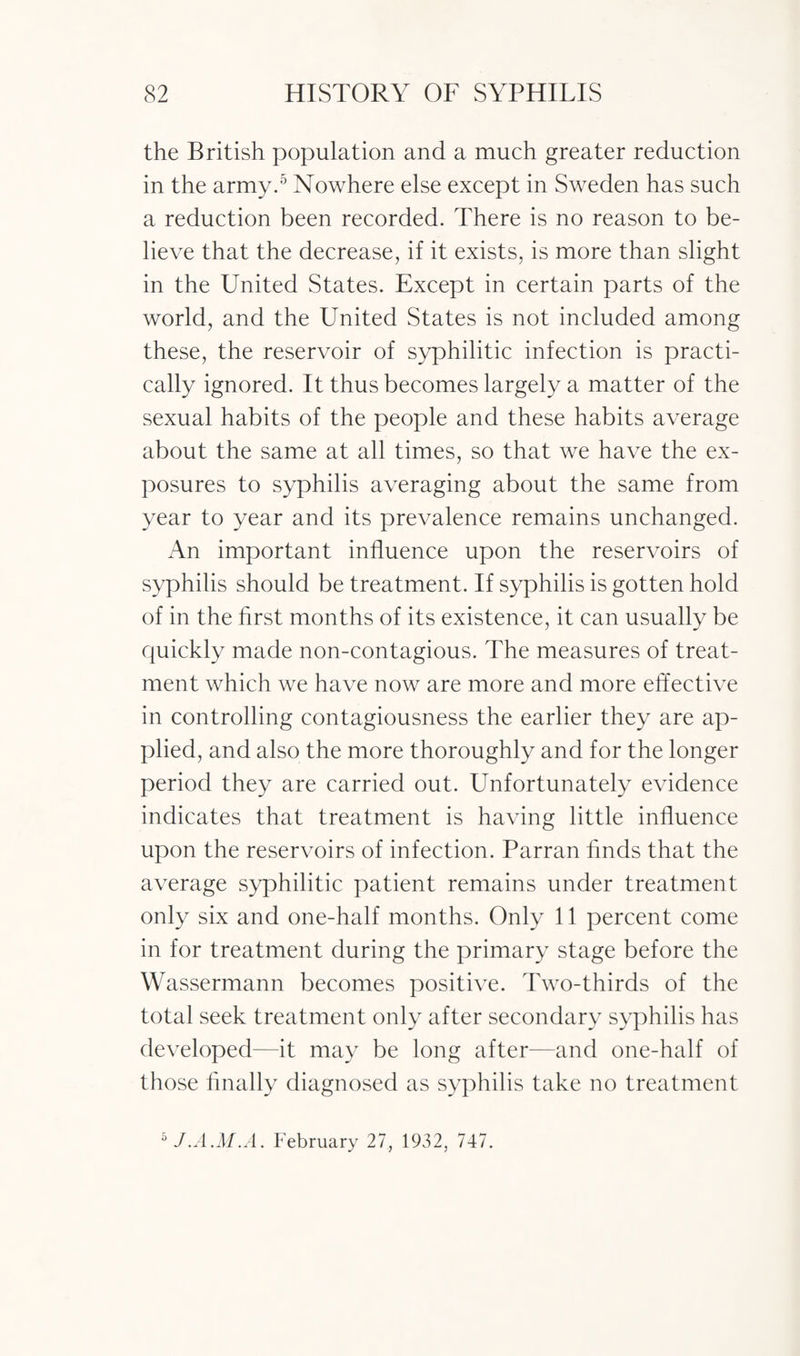 the British population and a much greater reduction in the army.5 Nowhere else except in Sweden has such a reduction been recorded. There is no reason to be¬ lieve that the decrease, if it exists, is more than slight in the United States. Except in certain parts of the world, and the United States is not included among these, the reservoir of syphilitic infection is practi¬ cally ignored. It thus becomes largely a matter of the sexual habits of the people and these habits average about the same at all times, so that we have the ex¬ posures to syphilis averaging about the same from year to year and its prevalence remains unchanged. An important influence upon the reservoirs of syphilis should be treatment. If syphilis is gotten hold of in the first months of its existence, it can usually be quickly made non-contagious. The measures of treat¬ ment which we have now are more and more effective in controlling contagiousness the earlier they are ap¬ plied, and also the more thoroughly and for the longer period they are carried out. Unfortunately evidence indicates that treatment is having little influence upon the reservoirs of infection. Parran finds that the average syphilitic patient remains under treatment only six and one-half months. Only 11 percent come in for treatment during the primary stage before the Wassermann becomes positive. Two-thirds of the total seek treatment only after secondary syphilis has developed—it may be long after—and one-half of those finally diagnosed as syphilis take no treatment 5 J.A.M.A. February 27, 1932, 747.