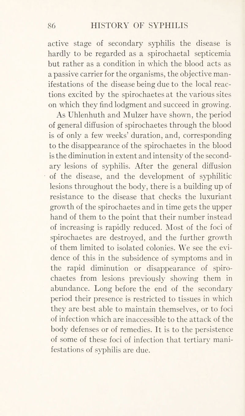 active stage of secondary syphilis the disease is hardly to be regarded as a spirochaetal septicemia but rather as a condition in which the blood acts as a passive carrier for the organisms, the objective man¬ ifestations of the disease being due to the local reac¬ tions excited by the spirochaetes at the various sites on which they find lodgment and succeed in growing. As Uhlenhuth and Mulzer have shown, the period of general diffusion of spirochaetes through the blood is of only a few weeks’ duration, and, corresponding to the disappearance of the spirochaetes in the blood is the diminution in extent and intensity of the second¬ ary lesions of syphilis. After the general diffusion of the disease, and the development of syphilitic lesions throughout the body, there is a building up of resistance to the disease that checks the luxuriant growth of the spirochaetes and in time gets the upper hand of them to the point that their number instead of increasing is rapidly reduced. Most of the foci of spirochaetes are destroyed, and the further growth of them limited to isolated colonies. We see the evi¬ dence of this in the subsidence of symptoms and in the rapid diminution or disappearance of spiro¬ chaetes from lesions previously showing them in abundance. Long before the end of the secondary period their presence is restricted to tissues in which they are best able to maintain themselves, or to foci of infection which are inaccessible to the attack of the body defenses or of remedies. It is to the persistence of some of these foci of infection that tertiary mani¬ festations of syphilis are due.