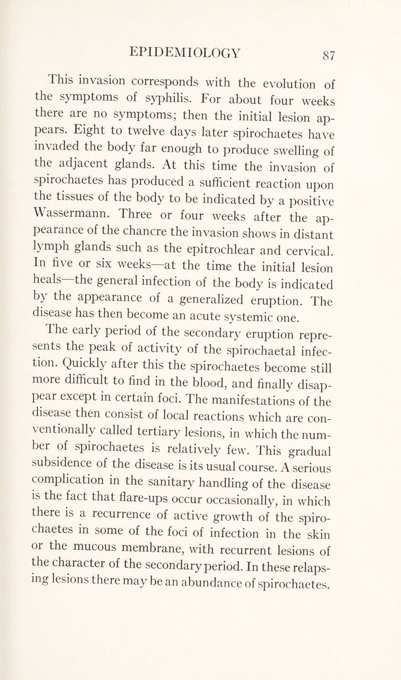 This invasion corresponds with the evolution of the symptoms of syphilis. I or about four weeks there are no symptoms; then the initial lesion ap¬ pears. Eight to twelve days later spirochaetes have invaded the body far enough to produce swelling of the adjacent glands. At this time the invasion of spirochaetes has produced a sufficient reaction upon the tissues of the body to be indicated by a positive Wassermann. Three or four weeks after the ap¬ pearance of the chancre the invasion shows in distant iymph glands such as the epitrochlear and cervical. In five or six weeks—at the time the initial lesion heals the general infection of the body is indicated b} the appearance of a generalized eruption. The disease has then become an acute systemic one. dhe early period of the secondary eruption repre¬ sents the peak of activity of the spirochaetal infec¬ tion. Quickly after this the spirochaetes become still more difficult to find in the blood, and finally disap¬ pear except in certain foci. The manifestations of the disease then consist of local reactions which are con- \ entionally called tertiary lesions, in which the num¬ ber of spirochaetes is relatively few. This gradual subsidence of the disease is its usual course. A serious complication in the sanitary handling of the disease is the fact that flare-ups occur occasionally, in which there is a recurrence of active growth of the spiro¬ chaetes in some of the foci of infection in the skin or the mucous membrane, with recurrent lesions of the character of the secondary period. In these relaps¬ ing lesions there may be an abundance of spirochaetes.