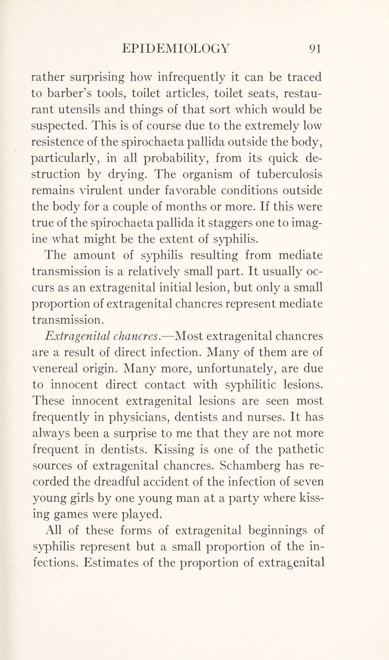 rather surprising how infrequently it can be traced to barber’s tools, toilet articles, toilet seats, restau¬ rant utensils and things of that sort which would be suspected. This is of course due to the extremely low resistence of the spirochaeta pallida outside the body, particularly, in all probability, from its quick de¬ struction by drying. The organism of tuberculosis remains virulent under favorable conditions outside the body for a couple of months or more. If this were true of the spirochaeta pallida it staggers one to imag¬ ine what might be the extent of syphilis. The amount of syphilis resulting from mediate transmission is a relatively small part. It usually oc¬ curs as an extragenital initial lesion, but only a small proportion of extragenital chancres represent mediate transmission. Extragenital chancres.—Most extragenital chancres are a result of direct infection. Many of them are of venereal origin. Many more, unfortunately, are due to innocent direct contact with syphilitic lesions. These innocent extragenital lesions are seen most frequently in physicians, dentists and nurses. It has always been a surprise to me that they are not more frequent in dentists. Kissing is one of the pathetic sources of extragenital chancres. Schamberg has re¬ corded the dreadful accident of the infection of seven young girls by one young man at a party where kiss¬ ing games were played. All of these forms of extragenital beginnings of syphilis represent but a small proportion of the in¬ fections. Estimates of the proportion of extragenital