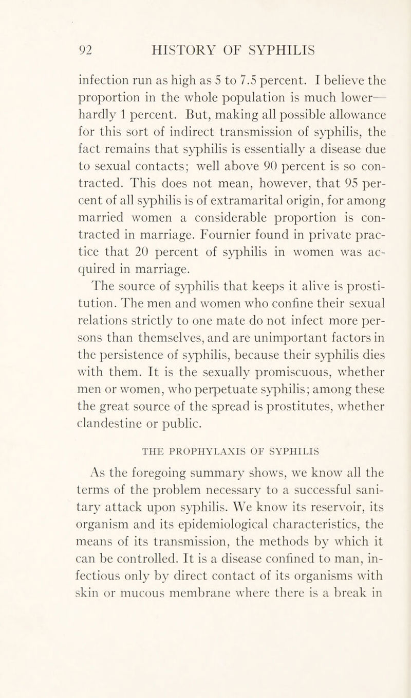 infection run as high as 5 to 7.5 percent. I believe the proportion in the whole population is much lower— hardly 1 percent. But, making all possible allowance for this sort of indirect transmission of syphilis, the fact remains that syphilis is essentially a disease due to sexual contacts; well above 90 percent is so con¬ tracted. This does not mean, however, that 95 per¬ cent of all syphilis is of extramarital origin, for among married women a considerable proportion is con¬ tracted in marriage. Fournier found in private prac¬ tice that 20 percent of syphilis in women was ac¬ quired in marriage. The source of syphilis that keeps it alive is prosti¬ tution. The men and women who confine their sexual relations strictly to one mate do not infect more per¬ sons than themselves, and are unimportant factors in the persistence of syphilis, because their syphilis dies with them. It is the sexually promiscuous, whether men or women, who perpetuate syphilis; among these the great source of the spread is prostitutes, whether clandestine or public. THE PROPHYLAXIS OE SYPHILIS As the foregoing summary shows, we know all the terms of the problem necessary to a successful sani¬ tary attack upon syphilis. We know its reservoir, its organism and its epidemiological characteristics, the means of its transmission, the methods by which it can be controlled. It is a disease confined to man, in¬ fectious only by direct contact of its organisms with skin or mucous membrane where there is a break in