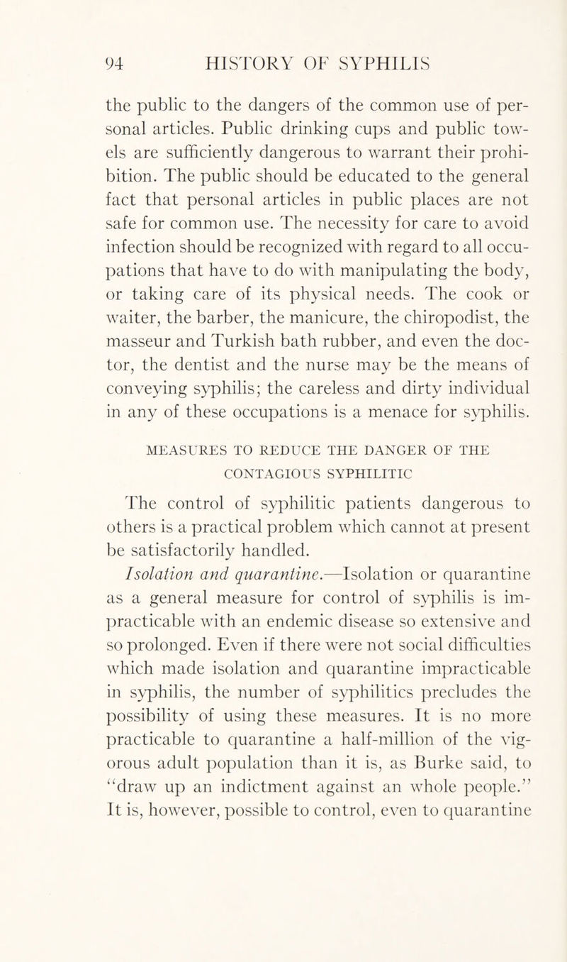 the public to the dangers of the common use of per¬ sonal articles. Public drinking cups and public tow¬ els are sufficiently dangerous to warrant their prohi¬ bition. The public should be educated to the general fact that personal articles in public places are not safe for common use. The necessity for care to avoid infection should be recognized with regard to all occu¬ pations that have to do with manipulating the body, or taking care of its physical needs. The cook or waiter, the barber, the manicure, the chiropodist, the masseur and Turkish bath rubber, and even the doc¬ tor, the dentist and the nurse may be the means of conveying syphilis; the careless and dirty individual in any of these occupations is a menace for syphilis. MEASURES TO REDUCE THE DANGER OF THE CONTAGIOUS SYPHILITIC The control of syphilitic patients dangerous to others is a practical problem which cannot at present be satisfactorily handled. Isolation and quarantine.—Isolation or quarantine as a general measure for control of syphilis is im¬ practicable with an endemic disease so extensive and so prolonged. Even if there were not social difficulties which made isolation and quarantine impracticable in syphilis, the number of syphilitics precludes the possibility of using these measures. It is no more practicable to quarantine a half-million of the vig¬ orous adult population than it is, as Burke said, to “draw up an indictment against an whole people.” It is, however, possible to control, even to quarantine